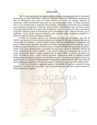 Apresentação 
Este livro foi escrito com um objetivo didático. Quem já se encontrou frente à necessidade 
de ministrar um curso introdutório e geral de Geografia, conheceu as dificuldades decorrentes da 
falta de bibliografia. Esta, parca em termos absolutos, se limita aos manuais franceses ou 
americanos; ambos insatisfatórios para quem visa um conhecimento crítico. O intuito da presente 
obra é o de contribuir para a superação desta situação, oferecendo um panorama dessa disciplina 
num tratamento que procura ir além das versões oficiais. Apresentamos aqui, de forma sucinta, 
como não poderia deixar de ser numa obra introdutória, o que foi e o que vem sendo o pensamento 
geográfico, tentando cotejar as formulações com as formulações com o contexto histórico que as 
engendrou. Assim, apontar algumas mediações mais evidentes entre a produção geográfica e o 
desenvolvimento do modo de produção capitalista. 
O plano de exposição apoiou-se no programa do curso que ministramos, nos anos de 
1980/81, aos alunos de Ciências Sociais e História do Instituto de Filosofia e Ciências Humanas da 
Universidade de Campinas. A prática didática ajudou muito na sistematização e organização dos 
tópicos. Nesse sentido, deixamos registrada nossa dívida de gratidão com nossos alunos que, através 
de debates e questionamentos, nos fizeram avançar no estudo da história do pensamento geográfico. 
Ainda ao nível dos agradecimentos, gostaríamos de mencionar o nome de Wanderley Messias da 
Costa, companheiro de muitos trabalhos, e que poderia mesmo ser considerado um co-autor de 
muitas partes deste volume. Também agradecemos ao amigo Milton La Huerta, pela leitura dos 
textos “na saída do forno” e pelas valiosas sugestões. Agradecemos ainda ao professor Geraldo 
Rodrigues, que gentilmente executou a revisão de nosso texto. Finalmente, gostaríamos de fazer um 
agradecimento ao conjunto do Departamento de Geografia da Universidade de São Paulo, berço de 
nossas indagações geográficas, fonte de informações e estímulos, e espaço de nosso trabalho atual. 
Se este livro estimular os geógrafos quanto à necessidade de repensar o passado de nossa 
disciplina, e contribuir para um sólido e claro posicionamento dos iniciantes, nossas expectativas 
estarão plenamente atingidas. 
 