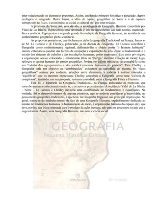inter-relacionando os elementos presentes. Assim, um estudo primeiro histórico e parcelado, depois 
ecológico e integrado. Desta forma, a idéia de espaço geográfico de Sorre é a de espaços 
sobrepostos (o físico, o econômico, o social, o cultural etc) em inter-relação. 
A proposta de Sorre foi, sem dúvida, a reciclagem da Geografia Humana concebida por 
Vidal de La Blache. Representou uma retomada e um enriquecimento das suas teorias, mantendo-lhes 
a essência. Representou a segunda grande formulação da Geografia francesa, no sentido de um 
conhecimento geográfico global e unitário. 
As propostas posteriores, que fecharam o ciclo da geografia Tradicional na França, foram as 
de M. Le Lannou e A. Cholley, publicadas já na década de cinqüenta. Lê Lannou concebeu a 
Geografia como eminentemente regional, definindo-lhe o objeto como “o homem habitante”. 
Assim, entendeu a questão das formas de ocupação e exploração do solo, como a fundamental, e o 
estudo dos sistemas de trabalho e das instalações humanas, como importante. Este autor privilegiou 
a organização social, criticando o naturalismo (fala do “perigo” inerente a noção de meio); logo, 
reforçou o caráter humano do estudo geográfico. Porém, em última instância, vai concebê-lo como 
um “estudo dos agrupamentos e dos estabelecimentos humanos no planeta”. Para Cholley, a 
Geografia teria por objetivo as “combinações” existentes na superfície do planeta. Os “fatos 
geográficos” seriam, por essência, relações entre elementos, e caberia à análise entender o 
“equilíbrio” que os mesmos expressam. Cholley concebeu a Geografia como uma “ciência de 
complexos”, tentando, em sua proposta, restaurar a unidade entre a Geografia Física e Humana. 
Este foi o itinerário da Geografia Tradicional, na França, enfocando as propostas que 
conceberam um conhecimento unitário, e os autores proeminentes. A seqüência Vidal de La Blache 
– Sorre – Le Lannou e Cholley mostrou uma continuidade de fundamentos e concepções. Na 
verdade, foi o desenvolvimento da mesma proposta, que se poderia considerar a majoritária, no 
pensamento geográfico tradicional, e que teve, na Geografia Regional, sua principal objetivação. No 
geral, tratou-se do estabelecimento de fato de uma Geografia Humana, explicitamente dedicada ao 
estudo de fenômenos humanos (a humanização do meio, a organização humana do espaço etc), que 
teve, porém, sua ótica orientada para o produto da ação humana, não para os processos sociais que a 
engendraram. Assim, uma Geografia Humana, não uma ciência social. 
 
