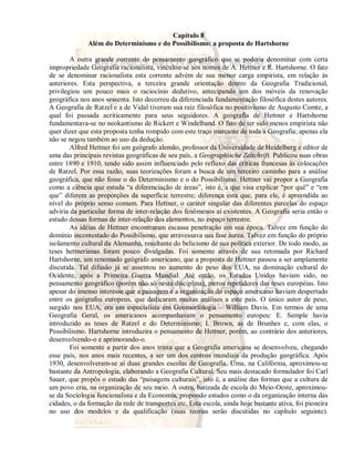 Capítulo 8 
Além do Determinismo e do Possibilismo: a proposta de Hartshorne 
A outra grande corrente do pensamento geográfico que se poderia denominar com certa 
impropriedade Geografia racionalista, vinculou-se aos nomes de A. Hettner e R. Hartshorne. O fato 
de se denominar racionalista esta corrente advém de sua menor carga empirista, em relação às 
anteriores. Esta perspectiva, a terceira grande orientação dentro da Geografia Tradicional, 
privilegiou um pouco mais o raciocínio dedutivo, antecipando um dos móveis da renovação 
geográfica nos anos sessenta. Isto decorreu da diferenciada fundamentação filosófica destes autores. 
A Geografia de Ratzel e a de Vidal tiveram sua raiz filosófica no positivismo de Augusto Comte, a 
qual foi passada acriticamente para seus seguidores. A geografia de Hettner e Hartshorne 
fundamentava-se no neokantismo de Rickert e Windelband. O fato de ter sido menos empirista não 
quer dizer que esta proposta tenha rompido com este traço marcante de toda a Geografia; apenas ela 
não se negou também ao uso da dedução. 
Alfred Hettner foi um geógrafo alemão, professor da Universidade de Heidelberg e editor de 
uma das principais revistas geográficas de seu país, a Geographische Zeitchrift. Publicou suas obras 
entre 1890 e 1910, tendo sido assim influenciado pelo refluxo das críticas francesas às colocações 
de Ratzel. Por essa razão, suas teorizações foram a busca de um terceiro caminho para a análise 
geográfica, que não fosse o do Determinismo e o do Possibilismo. Hettner vai propor a Geografia 
como a ciência que estuda “a diferenciação de áreas”, isto é, a que visa explicar “por quê” e “em 
que” diferem as proporções da superfície terrestre; diferença esta que, para ele, é apreendida ao 
nível do próprio senso comum. Para Hettner, o caráter singular das diferentes parcelas do espaço 
adviria da particular forma de inter-relação dos fenômenos aí existentes. A Geografia seria então o 
estudo dessas formas de inter-relação dos elementos, no espaço terrestre. 
As idéias de Hettner encontraram escassa penetração em sua época. Talvez em função do 
domínio incontestado do Possibilismo, que atravessava sua fase áurea. Talvez em função do próprio 
isolamento cultural da Alemanha, resultante do belicismo de sua política exterior. De todo modo, as 
teses hettnerianas foram pouco divulgadas. Foi somente através de sua retomada por Richard 
Hartshorne, um renomado geógrafo americano, que a proposta de Hettner passou a ser amplamente 
discutida. Tal difusão já se assentou no aumento do peso dos EUA, na dominação cultural do 
Ocidente, após a Primeira Guerra Mundial. Até então, os Estados Unidos haviam sido, no 
pensamento geográfico (porém não só nesta disciplina), meros repetidores das teses européias. Isto 
apesar do imenso interesse que a paisagem e a organização do espaço americano haviam despertado 
entre os geógrafos europeus, que dedicaram muitas análises a este país. O único autor de peso, 
surgido nos EUA, era um especialista em Geomorfologia – William Davis. Em termos de uma 
Geografia Geral, os americanos acompanhavam o pensamento europeu: E. Semple havia 
introduzido as teses de Ratzel e do Determinismo; I. Brown, as de Brunhes e, com elas, o 
Possibilismo. Hartshorne introduzira o pensamento de Hettner, porém, ao contrário dos anteriores, 
desenvolvendo-o e aprimorando-o. 
Foi somente a partir dos anos trinta que a Geografia americana se desenvolveu, chegando 
esse país, nos anos mais recentes, a ser um dos centros mundiais da produção geográfica. Após 
1930, desenvolveram-se aí duas grandes escolas de Geografia. Uma, na Califórnia, aproximou-se 
bastante da Antropologia, elaborando a Geografia Cultural. Seu mais destacado formulador foi Carl 
Sauer, que propôs o estudo das “paisagens culturais”, isto é, a análise das formas que a cultura de 
um povo cria, na organização de seu meio. A outra, batizada de escola do Meio-Oeste, aproximou-se 
da Sociologia funcionalista e da Economia, propondo estudos como o da organização interna das 
cidades, o da formação da rede de transportes etc. Esta escola, ainda hoje bastante ativa, foi pioneira 
no uso dos modelos e da qualificação (suas teorias serão discutidas no capítulo seguinte). 
 