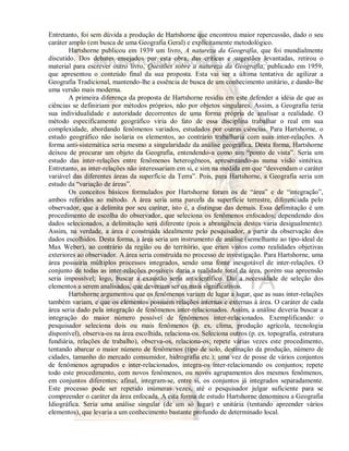 Entretanto, foi sem dúvida a produção de Hartshorne que encontrou maior repercussão, dado o seu 
caráter amplo (em busca de uma Geografia Geral) e explicitamente metodológico. 
Hartshorne publicou em 1939 um livro, A natureza da Geografia, que foi mundialmente 
discutido. Dos debates ensejados por esta obra, das críticas e sugestões levantadas, retirou o 
material para escrever outro livro, Questões sobre a natureza da Geografia, publicado em 1959, 
que apresentou o conteúdo final da sua proposta. Esta vai ser a última tentativa de agilizar a 
Geografia Tradicional, mantendo-lhe a essência de busca de um conhecimento unitário, e dando-lhe 
uma versão mais moderna. 
A primeira diferença da proposta de Hartshorne residiu em este defender a idéia de que as 
ciências se definiriam por métodos próprios, não por objetos singulares. Assim, a Geografia teria 
sua individualidade e autoridade decorrentes de uma forma própria de analisar a realidade. O 
método especificamente geográfico viria do fato de essa disciplina trabalhar o real em sua 
complexidade, abordando fenômenos variados, estudados por outras ciências. Para Hartshorne, o 
estudo geográfico não isolaria os elementos, ao contrário trabalharia com suas inter-relações. A 
forma anti-sistemática seria mesmo a singularidade da análise geográfica. Desta forma, Hartshorne 
deixou de procurar um objeto da Geografia, entendendo-a como um “ponto de vista”. Seria um 
estudo das inter-relações entre fenômenos heterogêneos, apresentando-as numa visão sintética. 
Entretanto, as inter-relações não interessariam em si, e sim na medida em que “desvendam o caráter 
variável das diferentes áreas da superfície da Terra”. Pois, para Hartshorne, a Geografia seria um 
estudo da “variação de áreas”. 
Os conceitos básicos formulados por Hartshorne foram os de “área” e de “integração”, 
ambos referidos ao método. A área seria uma parcela da superfície terrestre, diferenciada pelo 
observador, que a delimita por seu caráter, isto é, a distingue das demais. Essa delimitação é um 
procedimento de escolha do observador, que seleciona os fenômenos enfocados; dependendo dos 
dados selecionados, a delimitação será diferente (pois a abrangência destes varia desigualmente). 
Assim, na verdade, a área é construída idealmente pelo pesquisador, a partir da observação dos 
dados escolhidos. Desta forma, a área seria um instrumento de análise (semelhante ao tipo-ideal de 
Max Weber), ao contrário da região ou do território, que eram vistos como realidades objetivas 
exteriores ao observador. A área seria construída no processo de investigação. Para Hartshorne, uma 
área possuiria múltiplos processos integrados, sendo uma fonte inesgotável de inter-relações. O 
conjunto de todas as inter-relações possíveis daria a realidade total da área, porém sua apreensão 
seria impossível; logo, buscar a exaustão seria anticientífico. Daí a necessidade de seleção dos 
elementos a serem analisados, que deveriam ser os mais significativos. 
Hartshorne argumentou que os fenômenos variam de lugar a lugar, que as suas inter-relações 
também variam, e que os elementos possuem relações internas e externas à área. O caráter de cada 
área seria dado pela integração de fenômenos inter-relacionados. Assim, a análise deveria buscar a 
integração do maior número possível de fenômenos inter-relacionados. Exemplificando: o 
pesquisador seleciona dois ou mais fenômenos (p. ex. clima, produção agrícola, tecnologia 
disponível), observa-os na área escolhida, relaciona-os. Seleciona outros (p. ex. topografia, estrutura 
fundiária, relações de trabalho), observa-os, relaciona-os; repete várias vezes este procedimento, 
tentando abarcar o maior número de fenômenos (tipo de solo, destinação da produção, número de 
cidades, tamanho do mercado consumidor, hidrografia etc.); uma vez de posse de vários conjuntos 
de fenômenos agrupados e inter-relacionados, integra-os inter-relacionando os conjuntos; repete 
todo este procedimento, com novos fenômenos, ou novos agrupamentos dos mesmos fenômenos, 
em conjuntos diferentes; afinal, integram-se, entre si, os conjuntos já integrados separadamente. 
Este processo pode ser repetido inúmeras vezes, até o pesquisador julgar suficiente para se 
compreender o caráter da área enfocada. A esta forma de estudo Hartshorne denominou a Geografia 
Idiográfica. Seria uma análise singular (de um só lugar) e unitária (tentando apreender vários 
elementos), que levaria a um conhecimento bastante profundo de determinado local. 
 
