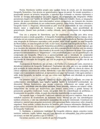 Porém, Hartshorne também propôs uma segunda forma de estudo, por ele denominada 
Geografia Nomotética. Esta deveria ser generalizadora, apesar de parcial. No estudo nomotético, o 
pesquisador pararia na primeira integração, e reproduzi-la-ia (tomando os mesmos fenômenos e 
fazendo as mesmas inter-relações) em outros lugares. As comparações das integrações obtidas 
permitiriam chegar a um “padrão de variação”, daqueles fenômenos tratados. Assim, as integrações 
parciais (de poucos elementos inter-relacionados) seriam comparáveis, por tratarem dos mesmos 
pontos, abrindo a possibilidade de um conhecimento genérico. Desta forma, Hartshorne articulou a 
Geografia Geral e a Regional, diferenciando-as pelo nível de profundidade de suas colocações. 
Quanto maior a simplicidade de fenômenos e relações tratados, maior possibilidade de 
generalização. Quanto mais profunda a análise efetuada, maior conhecimento da singularidade 
local. 
Esta era a proposta de Hartwhorne, que foi amplamente discutida pois abria novas 
perspectivas para o estudo geográfico. A Geografia Nomotética possibilitou análises tópicas, isto é, 
centradas em um conjunto articulado de temas; por exemplo, uma Geografia do Petróleo, discutindo 
uma integração de fenômenos associados a este produto, numa escala mundial; ou uma Geografia 
da Monocultura, ou uma Geografia do Café, ou do Cacau, ou ainda uma Geografia da Pesca, ou do 
Transporte Marítimo etc. A Geografia Nomotética possibilitou a agilização do estudo regional, que 
ia ao encontro dos interesses do planejamento, pois abriu a perspectiva de trabalhar com um número 
bastante elevado de elementos, relacionando-os de acordo com os interesses do plano. Esta segunda 
perspectiva instrumentalizou os “diagnósticos”, e deu possibilidade para o uso da quantificação e da 
computação em Geografia. Observe-se a operacionalidade que a introdução do computador 
propicia, na ótica das inter-relações e integrações. Porém, tais desdobramentos já se inserem no 
movimento de renovação da Geografia, que terá na proposta de Hartshorne uma das vias de sua 
objetivação. 
As propostas de Hartshorne, por um lado, e de Cholley e Le Lannou por outro, encerram as 
derradeiras tentativas da Geografia Tradicional. Finalizaram um ciclo, que teve sua unidade dada 
pela aceitação de certas máximas tidas como verdadeiras, a saber: a idéia de ciência de síntese, de 
ciência empírica e de ciência de contato. Hartshorne, o que mais se afastou destas colocações, sem 
romper com o pensamento tradicional, já representava um papel de transição. Cabe agora analisar o 
saldo desta Geografia, na medida em que sua crítica mais detalhada será abordada no próximo 
capítulo.E 
m primeiro lugar, a Geografia Tradicional deixou uma ciência elaborada, um corpo de 
conhecimentos sistematizados, com relativa unidade interna e indiscutível continuidade nas 
discussões. Deixou fundamentos, que mesmo criticáveis, delimitaram um campo geral de 
investigações, articulando uma disciplina autônoma. Nesse processo, elaborou um temário válido, 
independente das teorias que desenvolveu; esse temário restou como a grande herança do 
pensamento geográfico tradicional. Assim, seu grande feito foi a identificação de problemas, o 
levantamento de questões válidas, às quais deu respostas insatisfatórias ou equivocadas. 
Em segundo lugar, a Geografia Tradicional elaborou um rico acervo empírico, fruto de um 
trabalhoh exaustivo de levantamento de realidades locais. Mesmo que por vias metodológicas 
também criticáveis, o valor das informações acumuladas não pode ser minimizado. Constituem um 
substantivo material para pesquisas posteriores, pois apresentam dados minuciosos sobre situações 
singulares. Neste sentido, a tônica descritiva foi benéfica, pois forneceu informações fidedignas. O 
próprio desenvolvimento das técnicas de descrição e representação foi também um saldo favorável 
da Geografia Tradicional. 
E, finalmente, o pensamento tradicional da Geografia elaborou alguns conceitos (como 
território, ambiente, região, habitat, área etc.) que merecem ser rediscutidos. Sua crítica permitirá 
um avanço, no trato das questões a que se referem. 
Em termos sucintos, este é o quadro do que foi a Geografia. 
 