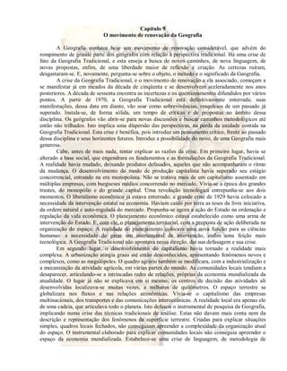 Capítulo 9 
O movimento de renovação da Geografia 
A Geografia conhece hoje um movimento de renovação considerável, que advém do 
rompimento de grande parte dos geógrafos com relação à perspectiva tradicional. Há uma crise de 
fato da Geografia Tradicional, e esta enseja a busca de novos caminhos, de nova linguagem, de 
novas propostas, enfim, de uma liberdade maior de reflexão e criação. As certezas ruíram, 
desgastaram-se. E, novamente, pergunta-se sobre o objeto, o método e o significado da Geografia. 
A crise da Geografia Tradicional, e o movimento de renovação a ela associado, começam a 
se manifestar já em meados da década de cinqüenta e se desenvolvem aceleradamente nos anos 
posteriores. A década de sessenta encontra as incertezas e os questionamentos difundidos por vários 
pontos. A partir de 1970, a Geografia Tradicional está definitivamente enterrada; suas 
manifestações, dessa data em diante, vão soar como sobrevivências, resquícios de um passado já 
superado. Instala-se, de forma sólida, um tempo de críticas e de propostas no âmbito dessa 
disciplina. Os geógrafos vão abrir-se para novas discussões e buscar caminhos metodológicos até 
então não trilhados. Isto implica uma dispersão das perspectivas, na perda da unidade contida na 
Geografia Tradicional. Esta crise é benéfica, pois introduz um pensamento crítico, frente ao passado 
dessa disciplina e seus horizontes futuros. Introduz a possibilidade do novo, de uma Geografia mais 
generosa. 
Cabe, antes de mais nada, tentar explicar as razões da crise. Em primeiro lugar, havia se 
alterado a base social, que engendrara os fundamentos e as formulações da Geografia Tradicional. 
A realidade havia mudado, deixando produtos defasados, aqueles que não acompanharam o ritmo 
da mudança. O desenvolvimento do modo de produção capitalista havia superado seu estágio 
concorrencial, entrando na era monopolista. Não se tratava mais de um capitalismo assentado em 
múltiplas empresas, com burgueses médios concorrendo no mercado. Vivia-se a época dos grandes 
trustes, do monopólio e do grande capital. Uma revolução tecnológica entrepunha-se aos dois 
momentos. O liberalismo econômico já estava enterrado; a grande crise de 1929 havia colocado a 
necessidade da intervenção estatal na economia. Haviam caído por terra as teses da livre iniciativa, 
da ordem natural e auto-regulada do mercado. Propunha-se agora a ação do Estado na ordenação e 
regulação da vida econômica. O planejamento econômico estava estabelecido como uma arma de 
intervenção do Estado. E, com ele, o planejamento territorial, com a proposta de ação deliberada na 
organização do espaço. A realidade do planejamento colocava uma nova função para as ciências 
humanas: a necessidade de gerar um instrumental de intervenção, enfim uma feição mais 
tecnológica. A Geografia Tradicional não apontava nessa direção, daí sua defasagem e sua crise. 
Em segundo lugar, o desenvolvimento do capitalismo havia tornado a realidade mais 
complexa. A urbanização atingia graus até então desconhecidos, apresentando fenômenos novos e 
complexos, como as megalópoles. O quadro agrário também se modificara, com a industrialização e 
a mecanização da atividade agrícola, em várias partes do mundo. As comunidades locais tendiam a 
desaparecer, articulando-se a intrincadas redes de relações, próprias da economia mundializada da 
atualidade. O lugar já não se explicava em si mesmo; os centros de decisão das atividades ali 
desenvolvidas localizava-se muitas vezes, a milhares de quilômetros. O espaço terrestre se 
globalizara nos fluxos e nas relações econômicas. Vivia-se o capitalismo das empresas 
multinacionais, dos transportes e das comunicações interoceânicas. A realidade local era apenas elo 
de uma cadeia, que articulava todo o planeta. Isto defasou o instrumental de pesquisa da Geografia, 
implicando numa crise das técnicas tradicionais de análise. Estas não davam mais conta nem da 
descrição e representação dos fenômenos da superfície terrestre. Criadas para explicar situações 
simples, quadros locais fechados, não conseguiam apreender a complexidade da organização atual 
do espaço. O instrumental elaborado para explicar comunidades locais não conseguia apreender o 
espaço da economia mundializada. Estabelece-se uma crise de linguagem, de metodologia de 
 