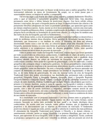 pesquisa. O movimento de renovação vai buscar novas técnicas para a análise geográfica. De um 
instrumental elaborado na época do levantamento de campo, vai se tentar passar para o 
sensoriamento remoto, as imagens de satélite, o computador. 
Em terceiro lugar, e em função dos dados acima expostos, o próprio fundamento filosófico, 
sobre o qual se assentava o pensamento geográfico tradicional, havia ruído. Esta disciplina 
permanecia como talvez o último baluarte do positivismo clássico. Este havia sofrido críticas 
internas e renovações, das quais a Geografia passou ao largo. O desenvolvimento das ciências e do 
pensamento filosófico ultrapassara em muito os postulados positivistas, que apareciam agora como 
por demais simplistas e peruis. Assim, mesmo ao nível desse pensamento, ocorrera uma renovação, 
à qual a Geografia permanecera alheia. A própria complexização da realidade e dos instrumentos de 
pesquisa havia envelhecido as formulações do positivismo clássico. A crise deste foi também uma 
das razões da crise da Geografia, que nele se fundamentava. 
Além dessas razões, a crise do pensamento geográfico tradicional também se desenvolveu a 
partir de problemas internos dessa disciplina. Havia questões de formulação, lacunas lógicas e 
dubiedades, que forneceram a via imediata da crítica. A renovação fez desta seu patamar, 
dissimulando muitas vezes o teor da crise, ao colocá-la apenas como uma discussão interna da 
Geografia, puramente técnica, ou como uma forma de gerenciar o nível de crítica, escondendo as 
razões anteriores e os compromissos sociais do discurso geográfico. Enfim, estas questões 
pendentes foram um móvel direto do processo de renovação. 
Entre os pontos mais visados da Geografia Tradicional, existem alguns que foram apontados 
por todos os envolvidos na crítica desse conhecimento. A indefinição do objeto de análise seria um 
desses primeiros pontos. Esta indefinição, como foi visto, acompanha toda a produção desta 
disciplina, abrindo flancos, na crítica da autoridade da Geografia, por outros campos do 
conhecimento científico. Outro ponto foi a questão da generalização. Como foi observado, a análise 
geográfica não conseguiu chegar a explicações genéricas. As únicas generalizações empreendidas 
que se fizeram à custa de simplismo e do mecanicismo determinista, ou com a perda da unidade do 
estudo geográfico, como em Hartshorne. De resto, a Geografia unitária, que buscava apreender um 
conjunto de fenômenos em síntese, sempre permaneceu nos estudos de singularidades. A falta de 
leis, ou de outra forma de generalização, foi uma das maiores razões da crise da Geografia 
Tradicional. Estes dois pontos articularam-se nas dualidades que permearam toda a produção 
geográfica: Geografia Física e Geografia Humana, Geografia Geral e Geografia Regional, 
Geografia Sintética e Geografia Tópica. Sempre a resolução de um dos problemas acarretava a não 
solução do outro dualismo. Vidal de La Blache, por exemplo, formula uma proposta que resolve o 
primeiro e o terceiro dualismo, porém à custa do segundo; sua Geografia é unitária e sintética, 
entretanto abre mão da generalização, pela perspectiva regional. Hartshorne resolve esta última 
questão, com a idéia do estudo nomotético e idiográfico, entretanto somente através de uma 
Geografia tópica. E assim ocorre, em todas as propostas. Todas estas questões forneceram as razões 
formais para a crítica do pensamento geográfico tradicional, e, assim, foram as condutoras do início 
do movimento de renovação. 
Se a insatisfação com as propostas tradicionais é um traço comum entre os geógrafos, os 
níveis de questionamento variam bastante. Alguns autores vão ficar nas razões formais; outros 
avançam, buscando as razões mais profundas na base social e na função ideológica desse 
conhecimento. De acordo com esta variação, temos críticas distintas, que já dependem dos 
propósitos e do direcionamento que se imprime ao movimento de renovação. O fundamento 
positivista clássico é negado por todos, porém o que deve substituí-lo é matéria das mais polêmicas. 
O afastamento da Geografia Tradicional, com relação à Filosofia e às demais ciências, é 
unanimemente criticado, porém as teorias científicas e as posturas filosóficas, que casa um vai 
buscar, para aproximar da nova Geografia, serão as mais variadas e antagônicas. Assim, conforme 
as propostas e perspectivas que cada autor vislumbra ou defende, cada um possuirá um nível de 
 