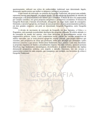 questionamento, enfocará sua crítica do conhecimento tradicional num determinado ângulo, 
destacando aqueles pontos que melhor se adequem a introduzir sua proposta. 
O movimento de renovação, ao contrário da Geografia Tradicional, não possui uma unidade; 
representa mesmo uma dispersão, em relação àquela. Tal fato advém da diversidade de métodos de 
interpretação e de posicionamentos dos autores que o compõem. A busca do novo foi empreendida 
por variados caminhos; isto gerou propostas antagônicas e perspectivas excludentes. O mosaico da 
Geografia Renovada é bastante diversificado, abrangendo um leque muito amplo de concepções. 
Entretanto, é possível agrupá-las, em função de seus propósitos e de seus posicionamentos políticos, 
em dois grandes conjuntos: um pode ser denominado Geografia Pragmática, outro Geografia 
Crítica. 
A divisão do movimento de renovação da Geografia em duas vertentes, a Crítica e a 
Pragmática, está assentado na polaridade ideológica das propostas efetuadas. O critério adotado e o 
da concepção de mundo dos autores, vista como decorrente de posicionamentos sociais e/ou 
engajamentos políticos. Assim, é pelo compromisso social, contido nas variadas perspectivas de 
análise renovadas, que se torna possível agrupá-las; noutras palavras, pelo projeto histórico que 
veiculam, pela perspectiva de classe que professam, enfim pela ideologia que alimentam e pelos 
interesses concretos a que servem. Dentro desse fundamento ético, comum a cada uma, encontram-se 
propostas singulares de feições e procedimentos ímpares. Nas duas vertentes, aparecem posturas 
filosóficas, logo fundamentos metodológicos, diversificados. A unidade ético-política não implica 
diretamente perspectivas unitárias, com respeito a métodos. Entretanto, isto não esvaece a 
característica comum de cada conjunto, que transparece, por exemplo, nos horizontes de crítica à 
Geografia Tradicional. 
 