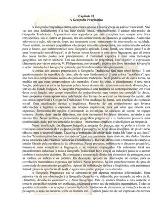 Capítulo 10 
A Geografia Pragmática 
A Geografia Pragmática efetua uma crítica apenas à insuficiência da análise tradicional. Não 
vai aos seus fundamentos e à sua base social. Ataca, principalmente, o caráter não-prático da 
Geografia Tradicional. Argumentam seus seguidores que esta disciplina teve sempre uma ótica 
retrospectiva, isto é, falava do passado, era um conhecimento de situações já superadas. Assim não 
informava a ação, não previa; logo, era inoperante como instrumento de intervenção na realidade. 
Nesse sentido, os autores pragmáticos vão propor uma ótica prospectiva, um conhecimento voltado 
para o futuro, que instrumentalize uma Geografia aplicada. Desta forma, seu intuito geral é o de 
uma “renovação metodológica”, o de buscar novas técnicas e uma nova linguagem, que dê conta 
das novas tarefas postas pelo planejamento. A finalidade explícita é criar uma tecnologia 
geográfica, um móvel utilitário. Daí sua denominação de pragmática. Este objetivo é expressado 
claramente por vários autores; M. Philipponeau, por exemplo, escreve um livro intitulado Geografia 
e ação: introdução à Geografia Aplicada, que bem demonstra estes propósitos. 
A crítica dos autores pragmáticos à Geografia Tradicional fica num nível formal. É um 
questionamento da superfície da crise, não de seus fundamentos. É uma crítica “acadêmica”, que 
não toca nos compromissos sociais do pensamento tradicional. Nem poderia ser de outra forma, na 
medida em que estes compromissos são mantidos. Como foi visto, o planejamento é uma nova 
função, posta para as ciências humanas pelas classes dominantes; é um instrumento de dominação, a 
serviço do Estado Burguês. A Geografia Pragmática é uma tentativa de contemporaneizar, em vista 
dessa nova função, este campo específico do conhecimento, sem romper seu conteúdo de classe. 
Suas propostas visam apenas uma redefinição das formas de veicular os interesses do capital, daí 
sua crítica superficial à Geografia Tradicional. Uma mudança de forma, sem alteração do conteúdo 
social. Uma atualização técnica e lingüística. Passa-se, de um conhecimento que levanta 
informações e legitima a expansão das relações capitalistas, para um saber que orienta esta 
expansão, fornecendo-lhe opções e orientando as estratégias de alocação do capital no espaço 
terrestre. Assim, duas tarefas diferentes, em dois momentos históricos distintos, servindo a um 
mesmo fim. Nesse sentido, o pensamento geográfico pragmático e o tradicional possuem uma 
continuidade, dada por seu conteúdo de classe – instrumentos práticos e ideológicos da burguesia. 
Nessa atualização do discurso burguês a respeito do espaço, que se poderia chamar de 
renovação conservadora da Geografia, ocorre a passagem, ao nível dessa disciplina, do positivismo 
clássico para o neopositivismo. Troca-se o empirismo da observação direta (do “ater-se aos fatos” 
ou dos “levantamentos dos aspectos visíveis”) por um empirismo mais abstrato, dos dados filtrados 
pelas estatística (das “médias, variâncias e tendências”). Do trato direto com o trabalho de campo, o 
estudo filtrado pela parafernália da cibernética. Nesse processo, sofistica-se o discurso geográfico, 
tornam-se mais complexas a linguagem e as técnicas empregadas. Da submissão total aos 
procedimentos indutivos (e toda a Geografia Tradicional faz o elogio da indução) passa-se a aceitar 
também o raciocínio dedutivo. Da contagem e enumeração direta dos elementos da paisagem, para 
as médias, os índices e os padrões. Da descrição, apoiada na observação de campo, para as 
correlações matemáticas expressas em índices. Nesse processo, há um empobrecimento do grau de 
concretude do pensamento geográfico. Apesar da sofisticação técnica e lingüística, este permanece 
formal (preso às aparências do real), e agora mais pobre, porque mais abstrato. 
A Geografia Pragmática vai se substantivar por algumas propostas diferenciadas. Uma 
primeira via de sua objetivação é a Geografia Quantitativa, defendida, por exemplo, na obra de G. 
Dematteis, Revolução quantitativa e Nova Geografia. Para os autores filiados a esta corrente, o 
temário geográfico poderia ser explicado, totalmente com o uso de métodos matemáticos. Todas as 
questões aí tratadas – as relações e inter-relações de fenômenos de elementos, as variações locais da 
paisagem, a ação da natureza sobre os homens etc. – seriam passíveis de ser expressas em termos 
 