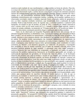 numéricos (pela medição de suas manifestações) e compreendidas na forma de cálculos. Para eles, 
os avanços da estatística e da computação propiciam uma explicação geográfica. Por exemplo, ao se 
estudar uma determinada região, a análise deveria começar pela contagem dos elementos presentes 
(número de estabelecimentos agrícolas, total de população, extensão, número e tamanho das vilas e 
cidades etc.); este procedimento forneceria tabelas numéricas de cada dado, as quais seriam 
trabalhadas estatisticamente pelo computador (médias, variâncias, desvio-padrão, medianas etc.) e 
relacionadas (correlação simples e múltipla, regressão linear, covariação, análise de agrupamento 
etc.); ao final, surgiriam resultados numéricos, cuja interpretação daria a explicação da região 
estudada. Poder-se-iam formular juízos do seguinte tipo: a estrutura fundiária é explicável pela 
topografia, em relação ao tipo de produto, na razão de 70%; o tamanho das cidades relaciona-se 
com o sistema viário em 0,6 numa escala de 0 a 1; variando a produtividade agrícola, variará o 
volume de estradas asfaltadas, na proporção de 7.0 numa escala de 1 a 10; e assim por diante. A 
relação de várias destas constatações permitiria chegar à explicação geral da área estudada. 
Outra via de objetivação da Geografia Pragmática vem da teoria dos sistemas; daí ser 
chamada Geografia Sistêmica ou Modelística. Esta, expressa por exemplo nas colocações de Brian 
Berri, propõe o uso de modelos de representação e explicação no trato dos temas geográficos. Na 
verdade, articula-se com a proposta anterior, mas ultrapassa-a, ao conceber um nível mais genérico 
de análise. Os modelos seriam representações das estruturas fundamentais da organização do 
espaço, assim as articulações tidas como constantes em todos os casos singulares. Estes modelos 
atuam, na pesquisa, como hipóteses lógicas dadas aprioristicamente, sendo constituídos de dados 
constantes, ou “fatores”, e de elementos agregados, ou “variáveis”. Na pesquisa, o investigador 
deve preencher os itens do modelo assumido com os dados da realidade enfocada, assim como 
introduzir variáveis próprias do lugar estudado. A articulação entre estes dados constantes e 
variáveis fornecerá, por uma elaboração no computador, os resultados em termos de padrões e 
tendências. Os modelos originaram-se basicamente na Economia, aparecendo, por exemplo, na 
explicação da organização da agricultura, da formação das redes de cidades, ou da localização 
industrial. No primeiro caso, pode-se lembrar o modelo de von Thünen, que concebeu uma teoria 
explicando a localização da produção agrícola, em função da distância do mercado: construiu um 
modelo de círculos concêntricos, tendo por centro uma cidade; no primeiro círculo, ao redor desta, 
localizar-se-iam os produtos hortifrutigranjeiros (os mais perecíveis); num segundo, a agricultura de 
grãos de abastecimento; no terceiro, a criação etc. No segundo caso, pode-se pensar na teoria da 
centralidade, de Christraller: este autor visava explicar a hierarquia das cidades, com relação ao 
poder de atração exercido por uma metrópole, em virtude do equipamento nela existente. No 
terceiro caso, pode-se pensar num modelo, como o de Estal e Buchanan, onde a localização de uma 
indústria é explicável por um equilíbrio entre o mercado consumidor, o mercado de mão-de-obra e 
as reservas de matérias-primas. Estes modelos expressariam um grande nível de generalidade, sendo 
válidos para qualquer ponto da superfície terrestre. O modelo apóia-se na idéia de que os 
fenômenos, na realidade, se manifestaram como sistemas: relações de partes articuladas por fluxos. 
O modelo tentaria expressar a estrutura do sistema, em Geografia o “geossistema”, ou o 
“ecossistema”, os “sistemas de cidades”, ou a organização regional como “subsistema do sistema 
nacional”. Assim, os modelos seriam tantos quantos os sistemas existentes no real, passíveis de uma 
análise geográfica. A análise modelística permite selecionar os elementos do estudo, relacioná-los 
de acordo com os interesses do pesquisador, e aprofundar a pesquisa, com a inclusão de novas 
variáveis, tornando o sistema mais complexo. 
A Geografia Quantitativa, o uso dos modelos e da teoria dos sistemas articulam-se numa 
proposta que, no Brasil, se desenvolveu sob a denominação de Geografia Teorética, má tradução do 
termo inglês “theoretical” (teórica), que nominava esta perspectiva genérica e explicativa do 
pensamento geográfico. Tal perspectiva constitui-se na espinha dorsal da renovação pragmática, 
aparecendo em inúmeras propostas específicas. Poder-se-ia lembrar a “teoria dos jogos”, vendo a 
 