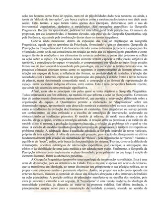 ação dos homens como fruto de opções, num rol de possibilidades dado pela natureza; ou ainda, a 
teoria da “difusão de inovações”, que busca explicar como a modernização penetra num dado meio 
social. Estas teorias, e aqui foram vistos apenas dois exemplos, elaboram-se com o uso do 
instrumental quantitativo, sistêmico e modelístico. São operações específicas da Geografia 
Pragmática. Do que foi apresentado, podes-se ter uma idéia geral desta perspectiva. O número de 
propostas, por ela desenvolvidas, é bastante elevado, seja pela via da Geografia Quantitativa, seja 
pela Sistêmica, seja ainda pela combinação destas duas em teorias singulares. 
Caberia ainda mencionar, dentro da exposição das vias de objetivação da Geografia 
Pragmática, aquela que se aproxima da Psicologia, formulando o que se denomina Geografia da 
Percepção ou Comportamental. Esta buscaria entender como os homens percebem o espaço por eles 
vivenciado, como se dá sua consciência em relação ao meio que os encerra, como percebem e como 
reagem frente às condições e aos elementos da natureza ambiente, e como este processo se reflete 
na ação sobre o espaço. Os seguidores desta corrente tentam explicar a valorização subjetiva do 
território, a consciência do espaço vivenciado, o comportamento em relação ao meio. Estes estudos 
fazem uso do instrumental desenvolvido pela psicologia, em particular as teorias behavioristas. As 
pesquisas efetuadas abordam temas como os seguintes: o comportamento do homem urbano, em 
relação aos espaços de lazer; a influência das formas, na produtividade do trabalho; a relação das 
sociedades com a natureza, expressas na organização dos parques; a atitude frente a novas técnicas 
de plantio, numa determinada comunidade rural; a concepção e as formas de representação do 
espaço, numa sociedade indígena africana, entre outros. Esta é uma perspectiva bastante recente, 
que ainda não acumulou uma produção significativa. 
Afinal, estas são as principais vias pelas quais se tenta objetivar a Geografia Pragmática. 
Todas interessam a um fim utilitário, na medida em que informa a ação do planejamento. Geram um 
tipo de conhecimento diretamente operacionalizável, que permite a intervenção deliberada sobre a 
organização do espaço. A Quantitativa permite a elaboração de “diagnósticos” sobre um 
determinado espaço, apresentando uma descrição numérica exaustiva sobre as suas características, e 
ainda as tendências da evolução dos fenômenos ali existentes. Este diagnóstico ou survey permite 
um conhecimento da área enfocada e a escolha de estratégias de intervenção, acelerando ou 
obstaculizando as tendências presentes. O modelo já informa, de modo mais direto, o ato da 
escolha, dirige a opção, orienta a estratégia adotada. A relação entre as premissas e as variáveis do 
modelo é, em si mesma, a produção da resposta buscada, a solução do problema sob o qual se visa 
atuar. A escolha do modelo manifesta posições anteriores do pesquisador, e também diz respeito ao 
problema tratado. A adaptação deste à realidade estudada se faz pela inserção de novas variáveis, 
próprias da área enfocada. A idéia de sistema está presente, pois a ação do planejamento se efetiva 
fundamentalmente pela criação ou reordenação de “fluxos”, pela organização de “partes”, visando o 
equilíbrio do “todo”, enfim, pela busca da funcionalidade do sistema. Teorias, como a da difusão de 
informações, orientam estratégias de intervenção específicas, por exemplo, a antecipação dos 
efeitos e da viabilidade de uma dada medida a ser adotada num plano. Finalmente, a Geografia da 
Percepção informa como implementar o plano formulado, principalmente no que tange à reação do 
elemento humano, frente às alterações prescritas. 
A Geografia Pragmática desenvolve uma tecnologia de intervenção na realidade. Esta é uma 
arma de dominação, para os detentores do Estado. Em si mesma, é apenas um acervo de técnicas, 
que se transforma em ideologia, ao tentar dissimular seu componente e sua eficácia política, ao se 
propor como processo neutro e puramente objetivo. Assim, ao propor sua ação como apoiada em 
critérios técnicos, mascara o conteúdo de classe das soluções almejadas e dos interesses defendidos 
na ação planejadora. A posição política do planejador manifesta-se na escolha dos modelos, pois 
estes já indicam o caminho a ser seguido. O “tecnicismo” é uma versão moderna da ideologia da 
neutralidade científica, já discutida ao tratar-se da proposta vidalina. Em última instância, o 
planejamento sempre serve para a manutenção da realidade existente, atuando no sentido de 
 