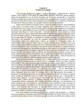 Capítulo 1 
O objeto da Geografia 
A questão que introduz este volume – o que é Geografia? – aparentemente é bastante 
simples, porém refere-se a um campo do conhecimento científico, onde reina enorme polêmica. 
Apesar da antiguidade do uso do rótulo Geografia, que foi mesmo incorporado ao vocabulário 
cotidiano (qualquer pessoa poderia dar uma explicação do seu significado), em termos científicos há 
uma intensa controvérsia sobre a matéria tratada por esta disciplina. Isto se manifesta na indefinição 
do objeto desta ciência, ou melhor, nas múltiplas definições que lhe são atribuídas. 
Alguns autores definem a Geografia como o estudo da superfície terrestre. Esta concepção é 
a mais usual, e ao mesmo tempo a de maior vaguidade. Pois a superfície da Terra é a teatro 
privilegiado (por muito tempo o único) de toda reflexão científica, o que desautoriza a colocação de 
seu estudo como especificidade de uma só disciplina. Esta definição do objeto apóia-se no próprio 
significado etimológico do termo Geografia – descrição da Terra. Assim, caberia ao estudo 
geográfico descrever todos os fenômenos manifestados na superfície do planeta, sendo uma espécie 
de síntese de todas as ciências. Esta concepção origina-se das formulações de Kant. Para este autor, 
haveria duas classes de ciências, as especulativas, apoiadas na razão, e as empíricas, apoiadas na 
observação e nas sensações. Ao nível das segundas, haveria duas disciplinas de síntese, a 
Antropologia, síntese dos conhecimentos relativos ao homem, e a Geografia, síntese dos 
conhecimentos sobre a natureza. Desta forma, a tradição kantiana coloca a Geografia como uma 
ciência sintética (que trabalha com dados de todas as demais ciências), descritiva (que enumera os 
fenômenos abarcados) e que visa abranger uma visão de conjunto do planeta. As maiores polêmicas 
ensejadas por esta perspectiva, denominada corológica (visão espacial, em oposição à cronológica 
ou enfoque temporal), dizem respeito ao significado preciso do termo superfície terrestre. Alguns 
autores vão falar em biosfera (esfera do planeta, que apresenta formas viventes); em outros, em 
crosta terrestre (camada inferior da atmosfera, mais a capada superior da litosfera), encobrindo, com 
a discussão terminológica, a vaguidade desta definição do objeto. Enfim, a idéia de descrição da 
superfície da Terra alimenta a corrente majoritária do pensamento geográfico. 
Outros autores vão definir a Geografia como o estudo da paisagem. Para estes, a analise 
geográfica estaria restrita aos aspectos visíveis do real. A paisagem, posta como objeto especifico 
da Geografia, é vista como uma associação de múltiplos fenômenos, o que mantém a concepção de 
ciência de síntese, que trabalha com dados de todas as demais ciências. Esta perspectiva apresenta 
duas variantes, para a apreensão da paisagem: uma, mantendo a tônica descritiva, se determinaria na 
enumeração dos elementos presentes e na discussão das formas – daí ser denominada de 
morfológica. A outra, se preocuparia mais com a relação entre os elementos e com a dinâmica 
destes, apontando para um estudo de fisiologia, isto é, do funcionamento da paisagem. A 
perspectiva da morfologia apresenta, em sua gênese, fundamentos oriundos da Estética: o capítulo 
inicial da obra de Humboldt Cosmos se intitula “Dos graus de prazer que a contemplação da 
natureza pode oferecer”, e um dos autores aí mais citados não é o filósofo ou cientista, mas o 
literato Goethe. Caberia observar o horizonte abarcado pela visão do investigador, e desta 
contemplação adviria a explicação. Daí a grande valorização da intuição, nos procedimentos de 
análise propostos por esta perspectiva, dela decorrendo uma considerável carga irracional no 
pensamento geográfico. A perspectiva da fisiologia da paisagem seria um organismo, com funções 
vitais e com elementos que interagem. À geografia caberia buscar estas inter-relações entre 
fenômenos de qualidades distintas que coabitam numa determinada porção do espaço terrestre. Esta 
perspectiva introduz a Ecologia no domínio geográfico. 
Uma outra proposta encontrada, na verdade uma variação sutil da anterior, é a daqueles 
autores que propõem a Geografia como estudo da individualidade dos lugares. Para estes, o estudo 
geográfico deveria abarcar todos os fenômenos que estão presentes numa dada área, tendo por meta 
 
