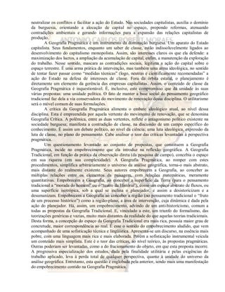 neutralizar os conflitos e facilitar a ação do Estado. Nas sociedades capitalistas, auxilia o domínio 
da burguesia, orientando a alocação de capital no espaço, propondo reformas, atenuando 
contradições ambientais e gerando informações para a expansão das relações capitalistas de 
produção. 
A Geografia Pragmática é um instrumento da dominação burguesa. Um aparato do Estado 
capitalista. Seus fundamentos, enquanto um saber de classe, estão indissoluvelmente ligados ao 
desenvolvimento do capitalismo monopolista. Assim, são interesses claros os que ela defende: a 
maximização dos lucros, a ampliação da acumulação de capital, enfim, a manutenção da exploração 
do trabalho. Nesse sentido, mascara as contradições sociais, legitima a ação do capital sobre o 
espaço terrestre. É uma arma prática de intervenção, mas também uma arma ideológica, no sentido 
de tentar fazer passar como “medidas técnicas” (logo, neutras e cientificamente recomendadas” a 
ação do Estado na defesa de interesses de classe. Fora da órbita estatal, o planejamento é 
diretamente um elemento da gerência das empresas capitalistas. Assim, o conteúdo de classe da 
Geografia Pragmática é inquestionável. É, inclusive, este compromisso que dá unidade às suas 
várias propostas: uma unidade política. O fato de manter a base social do pensamento geográfico 
tradicional faz dela a via conservadora do movimento de renovação dessa disciplina. O utilitarismo 
será o móvel comum de suas formulações. 
A crítica da Geografia Pragmática alimenta o embate ideológico atual, ao nível dessa 
disciplina. Esta é empreendida por aquela vertente do movimento de renovação, que se denomina 
Geografia Crítica. A polêmica, entre as duas vertentes, reflete o antagonismo político existente na 
sociedade burguesa; manifesta a contradição de classe, na discussão de um campo específico do 
conhecimento. É assim um debate político, ao nível da ciência; uma luta ideológica, expressão da 
luta de classe, no plano do pensamento. Cabe analisar o teor das críticas levantadas à perspectiva 
pragmática. 
Um questionamento levantado ao conjunto de propostas, que constituem a Geografia 
Pragmática, incide no empobrecimento que ela introduz na reflexão geográfica. A Geografia 
Tradicional, em função da prática da observação direta (da pesquisa de campo), concebia o espaço 
em sua riqueza (em sua complexidade). A Geografia Pragmática, ao romper com estes 
procedimentos, simplifica arbitrariamente o universo da análise geográfica, torna-o mais abstrato, 
mais distante do realmente existente. Seus autores empobrecem a Geografia, ao conceber as 
múltiplas relações entre os elementos da paisagem, com relações matemáticas, meramente 
quantitativas. Empobrecem a Geografia, ao conceber a superfície da Terra (para o pensamento 
tradicional a “morada do homem” ou o “teatro da História”), como um espaço abstrato de fluxos, ou 
uma superfície isotrópica, sob a qual se inclina o planejador, e assim a desistoricizam e a 
desumanizam. Empobrecem a Geografia ao conceber a região (no pensamento tradicional o “fruto 
de um processo histórico”) como a região-plano, a área de intervenção, cuja dinâmica é dada pela 
ação do planejador. Há, assim, um empobrecimento, advindo de um anti-historicismo, comum a 
todas as propostas da Geografia Tradicional. E, vinculado a este, um triunfo do formalismo, das 
teorizações genéricas e vazias, muito mais distantes da realidade do que aquelas teorias tradicionais. 
Desta forma, a concepção do espaço da Geografia Tradicional era mais rica, possuía maior grau de 
concretude, maior correspondência ao real. É esse o sentido do empobrecimento aludido, que vem 
acompanhado de uma sofisticação técnica e lingüística. Apresenta-se um discurso, na essência mais 
pobre, com uma linguagem mais rica e mais elaborada. Porém a sofisticação instrumental veicula 
um conteúdo mais simplista. Este é o teor das críticas, ao nível teórico, às propostas pragmáticas. 
Outras poderiam ser levantadas, como a do fracionamento do objeto, em que esta proposta incorre. 
A progressiva especialização dos estudos, dada pela finalidade utilitária e pelas exigências do 
trabalho aplicado, leva à perda total de qualquer perspectiva, quanto à unidade do universo da 
análise geográfica. Entretanto, esta questão é englobada pela anterior, sendo mais uma manifestação 
do empobrecimento contido na Geografia Pragmática. 
 