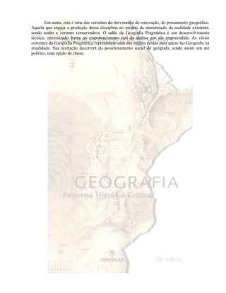 Em suma, esta é uma das vertentes do movimento de renovação, do pensamento geográfico. 
Aquela que engaja a produção dessa disciplina no projeto da manutenção da realidade existente, 
sendo assim a vertente conservadora. O saldo da Geografia Pragmática é um desenvolvimento 
técnico, minimizado frente ao empobrecimento real da análise por ela empreendida. As várias 
correntes da Geografia Pragmática representam uma das opções postas para quem faz Geografia na 
atualidade. Sua aceitação decorrerá do posicionamento social do geógrafo, sendo assim um ato 
político, uma opção de classe. 
 