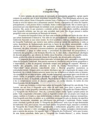 Capítulo 11 
A Geografia Crítica 
A outra vertente, do movimento de renovação do pensamento geográfico, agrupa aquele 
conjunto de propostas que se pode denominar Geografia Crítica. Esta denominação advém de uma 
postura crítica radical, frente à Geografia existente (seja a Tradicional ou a Pragmática), a qual será 
levada ao nível de ruptura com o pensamento anterior. Porém, o designativo de crítica diz respeito, 
principalmente, a uma postura frente à realidade, frente à ordem constituída. São os autores que se 
posicionam por uma transformação da realidade social, pensando o seu saber como uma arma desse 
processo. São, assim, os que assumem o conteúdo político de conhecimento científico, propondo 
uma Geografia militante, que lute por uma sociedade mais justa. São os que pensam a análise 
geográfica como um instrumento de libertação do homem. 
Os autores da Geografia Crítica vão fazer uma avaliação profunda das razões da crise: são os 
que acham fundamental evidenciá-la. Vão além de um questionamento acadêmico do pensamento 
tradicional, buscando as suas raízes sociais. Ao nível acadêmico, criticam o empirismo exacerbado 
da Geografia Tradicional, que manteve suas análises presas ao mundo das aparências, e todas as 
outras decorrências da fundamentação positivista (a busca de um objeto autonomizado, a idéia 
absoluta de lei, a não-diferenciação das qualidades distintas dos fenômenos humanos etc.). 
Entretanto, vão além, criticando a estrutura acadêmica, que possibilitou a repetição dos equívocos: 
o “mandarinato”, o apego às velhas teorias, o cerceamento da criatividade dos pesquisadores, o 
isolamento dos geógrafos, a má formação filosófica etc. E, mais ainda, a despolitização ideológica 
do discurso geográfico, que afastava do âmbito dessa disciplina a discussão das questões sociais. 
Assim, ao nível da crítica de conteúdo interno da Geografia, não deixam pedra sobre pedra. 
A vanguarda desse processo crítico renovador vai ainda mais além, apontando o conteúdo de 
classe da Geografia Tradicional. Seus autores mostram as vinculações entre as teorias geográficas e 
o imperialismo, a idéia de progresso veiculando sempre uma apologia da expansão. Mostram o 
trabalho dos geógrafos, como articulado às razões do Estado. Desmistificam a pseudo- 
“objetividade” desse processo, especificando como o discurso geográfico escamoteou as 
contradições sociais. Atingem assim seu caráter ideológico, que via a organização do espaço como 
harmônica; via a relação homem-natureza, numa ótica que acobertava as relações entre os homens; 
via a população de um dado território, como um todo homogêneo, sem atentar para a sua divisão em 
classes. Enfim, os geógrafos críticos apontaram a relação entre a Geografia e a superestrutura da 
dominação de classe, na sociedade capitalista. Desvendaram as máscaras sociais aí contidas, pondo 
à luz os compromissos sociais do discurso geográfico, seu caráter classista. As razões da crise 
foram buscadas fora da Geografia. 
O autor que formulou a crítica mais radical da Geografia Tradicional foi, sem dúvida, Yves 
Lacoste, em seu livro A Geografia serve, antes de mais nada, para fazer a guerra. Lacoste 
argumenta que o saber geográfico manifesta-se em dois planos: a “Geografia dos Estados-Maiores” 
e a “Geografia dos Professores”. Para ele, a primeira sempre existiu ligada à própria prática do 
poder. Todo conquistador (Alexandre, César ou Napoleão) sempre teve um projeto com relação ao 
espaço, também os Estados e, mais modernamente, a direção das grandes empresas monopolistas. 
Essa Geografia seria feita, na prática, ao se estabelecer estratégias de ação no domínio da superfície 
terrestre, acontecendo, entretanto, que dificilmente esta teorização é explicitada. Porém, sempre 
existe vinculada à gestão do poder. A “Geografia dos Professores” seria a que foi aqui denominada 
de tradicional. Esta, para Lacoste, tem uma dupla função: Em primeiro lugar, mascarar a existência 
da “Geografia dos Estados-Maiores”, apresentando o conhecimento geográfico como um saber 
inútil; assim, mascarar o valor estratégico de saber pensar o espaço, tornando-o desinteressante, 
para a maioria das pessoas. Em segundo lugar, a “Geografia dos Professores” serve para levantar, 
de uma forma camuflada, dados para a “Geografia dos Estados-Maiores”, e, assim, fornecer 
 