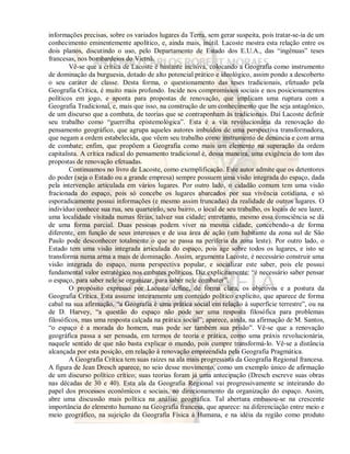 informações precisas, sobre os variados lugares da Terra, sem gerar suspeita, pois tratar-se-ia de um 
conhecimento eminentemente apolítico, e, ainda mais, inútil. Lacoste mostra esta relação entre os 
dois planos, discutindo o uso, pelo Departamento de Estado dos E.U.A., das “ingênuas” teses 
francesas, nos bombardeios do Vietnã. 
Vê-se que a crítica de Lacoste é bastante incisiva, colocando a Geografia como instrumento 
de dominação da burguesia, dotado de alto potencial prático e ideológico, assim pondo a descoberto 
o seu caráter de classe. Desta forma, o questionamento das teses tradicionais, efetuado pela 
Geografia Crítica, é muito mais profundo. Incide nos compromissos sociais e nos posicionamentos 
políticos em jogo, e aponta para propostas de renovação, que implicam uma ruptura com a 
Geografia Tradicional, e, mais que isso, na construção de um conhecimento que lhe seja antagônico, 
de um discurso que a combata, de teorias que se contraponham às tradicionais. Daí Lacoste definir 
seu trabalho como “guerrilha epistemológica”. Esta é a via revolucionária da renovação do 
pensamento geográfico, que agrupa aqueles autores imbuídos de uma perspectiva transformadora, 
que negam a ordem estabelecida, que vêem seu trabalho como instrumento de denúncia e com arma 
de combate; enfim, que propõem a Geografia como mais um elemento na superação da ordem 
capitalista. A crítica radical do pensamento tradicional é, dessa maneira, uma exigência do tom das 
propostas de renovação efetuadas. 
Continuamos no livro de Lacoste, como exemplificação. Este autor admite que os detentores 
do poder (seja o Estado ou a grande empresa) sempre possuem uma visão integrada do espaço, dada 
pela intervenção articulada em vários lugares. Por outro lado, o cidadão comum tem uma visão 
fracionada do espaço, pois só concebe os lugares abarcados por sua vivência cotidiana, e só 
esporadicamente possui informações (e mesmo assim truncadas) da realidade de outros lugares. O 
indivíduo conhece sua rua, seu quarteirão, seu bairro, o local de seu trabalho, os locais de seu lazer, 
uma localidade visitada numas férias, talvez sua cidade; entretanto, mesmo essa consciência se dá 
de uma forma parcial. Duas pessoas podem viver na mesma cidade, concebendo-a de forma 
diferente, em função de seus interesses e de usa área de ação (um habitante da zona sul de São 
Paulo pode desconhecer totalmente o que se passa na periferia da zona leste). Por outro lado, o 
Estado tem uma visão integrada articulada do espaço, pois age sobre todos os lugares, e isto se 
transforma numa arma a mais de dominação. Assim, argumenta Lacoste, é necessário construir uma 
visão integrada do espaço, numa perspectiva popular, e socializar este saber, pois ele possui 
fundamental valor estratégico nos embates políticos. Diz explicitamente: “é necessário saber pensar 
o espaço, para saber nele se organizar, para saber nele combater”. 
O propósito expresso por Lacoste define, de forma clara, os objetivos e a postura da 
Geografia Crítica. Esta assume inteiramente um conteúdo político explícito, que aparece de forma 
cabal na sua afirmação, “a Geografia é uma prática social em relação à superfície terrestre”, ou na 
de D. Harvey, “a questão do espaço não pode ser uma resposta filosófica para problemas 
filosóficos, mas uma resposta calçada na prática social”; aparece, ainda, na afirmação de M. Santos, 
“o espaço é a morada do homem, mas pode ser também sua prisão”. Vê-se que a renovação 
geográfica passa a ser pensada, em termos de teoria e prática, como uma práxis revolucionária, 
naquele sentido de que não basta explicar o mundo, pois cumpre transformá-lo. Vê-se a distância 
alcançada por esta posição, em relação à renovação empreendida pela Geografia Pragmática. 
A Geografia Crítica tem suas raízes na ala mais progressista da Geografia Regional francesa. 
A figura de Jean Dresch aparece, no seio desse movimento, como um exemplo único de afirmação 
de um discurso político crítico; suas teorias foram já uma antecipação (Dresch escreve suas obras 
nas décadas de 30 e 40). Esta ala da Geografia Regional vai progressivamente se inteirando do 
papel dos processos econômicos e sociais, no direcionamento da organização do espaço. Assim, 
abre uma discussão mais política na análise geográfica. Tal abertura embasou-se na crescente 
importância do elemento humano na Geografia francesa, que aparece: na diferenciação entre meio e 
meio geográfico, na sujeição da Geografia Física à Humana, e na idéia da região como produto 
 