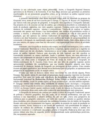 histórico (e sua valorização como objeto primordial). Assim, a Geografia Regional francesa 
aproximou-se da História e da Economia. É no bojo desse processo que germinam as primeiras 
manifestações de um pensamento geográfico crítico, ao se introduzir na análise regional novos 
elementos. 
A primeira manifestação clara dessa renovação crítica pode ser detectada na proposta da 
Geografia Ativa, nome de um livro (escrito por P. George, Y. Lacoste, B. Kayser e R. Guglielmo), 
que marcou toda uma geração de geógrafos. A Geografia Ativa opunha-se à Geografia Aplicada. 
Sua proposta era a de executar um tipo de análise, que colocasse a descoberto as contradições do 
modo de produção capitalista, nos vário squadros regionais. Ensejava assim uma Geografia de 
denúncia de realidades espaciais injustas e contraditórias. Tratava-se de explicar as regiões, 
mostrando não apenas suas formas e sua funcionalidade, mas também as contradições sociais aí 
contidas: a miséria, a subnutrição, as favelas, enfim as condições de vida de uma parcela da 
população, que não aparecia nas análises tradicionais de inspiração ecológica. Esta proposta 
veiculava um ideal humanista e conseguia um peso político, em função de sua potencialidade de 
constatação e divulgação da manifestação espacial de problemas sociais. Daí a idéia, desenvolvida 
por estes autores, do espaço como base da vida social, e sua organização como reflexo da atividade 
econômica. 
Entretanto, esta Geografia de denúncia não rompia, em termos metodológicos, com a análise 
regional tradicional. Mantinha-se a tônica descritiva e empirista, apenas passava-se a englobar no 
estudo tópicos por ela não abordados. Introduziam-se novos temas, mantendo os procedimentos 
gerais da análise regional. Fazia-se uma descrição da vida regional, que não encobria as 
contradições existentes no espaço analisado. Sendo a realidade injusta, sua mera descrição já 
adquiria um componente de oposição à ordem instituída. Tal perspectiva aparece com clareza, por 
exemplo, em obras como a Geografia da Fome de Josué de Castro, ou a Geografia do 
Subdesenvolvimento de Y. Lacoste. Estes livros não iam além da proposta regional, porém 
apresentavam realidades tão contraditórias, que sua simples descrição adquiria uma força 
considerável de denúncia, fazendo da Geografia um instrumento de ação política. Estes estudos 
tiveram um papel significativo, pois abriram novos horizontes para os geógrafos, ao apontarem uma 
perspectiva de engajamento social, de atuação crítica. 
O autor que mais se destacou dentro desse movimento foi, sem dúvida alguma, Pierre 
Geogrge. Seu grande mérito foi introduzir pioneiramente alguns conceitos marxistas na discussão 
geográfica. Este autor vai tentar uma conciliação da metodologia da análise regional com o 
instrumental conceitual do Materialismo Histórico. Assim, discute as relações de produção, as 
relações de trabalho, a ação do grande capital, as forças produtivas etc., em suas análises regionais. 
P. Geogrge elabora uma extensa obra, constituída de ensaios, como Sociologia e Geografia; 
manuais, como Geografia Econômica; e estudos concretos, tanto monográficos, como Geografia da 
U.R.S.S. ou Europa Central, quanto sintéticos, como A ação do homem ou Panorama do mundo 
atual. As colocações desse autor ainda estão à espera de uma interpretação mais minuciosa. 
A Geografia de denúncia não realizou por inteiro a crítica da Geografia Tradicional, apesar 
de politizar o discurso geográfico. Por esta razão, ela se mostrou problemática, sem que isso 
atentasse à sua importância e eficácia política. Se, por um lado, criava uma perspectiva de 
militância para os geógrafos conscientes, por outro não resolvia a contento as questões internas 
dessa disciplina, pois colocava a explicação das realidades estudadas fora do âmbito da Geografia, 
ficando esta como um levantamento dos lugares, um estudo da projeção do modo de produção no 
espaço terrestre. Assim, limitava-se a um estudo das aparências, sem possibilidade de indagar a 
respeito da essência dos problemas. A manutenção da ótica empirista vedava a análise dos 
processos essenciais e a explicação era sempre externa à Geografia. Poder-se-ia dizer que estes 
autores tinham uma ética de esquerda, porém instrumentalizada numa epistemologia positivista. 
Daí, sua posterior superação. 
 