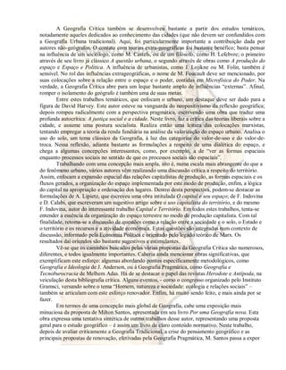 A Geografia Crítica também se desenvolveu bastante a partir dos estudos temáticos, 
notadamente aqueles dedicados ao conhecimento das cidades (que não devem ser confundidos com 
a Geografia Urbana tradicional). Aqui, foi particularmente importante a contribuição dada por 
autores não-geógrafos. O contato com teorias extra-geográficas foi bastante benéfico; basta pensar 
na influência de um sociólogo, como M. Castels, ou de um filósofo, como H. Lefebvre; o primeiro 
através de seu livro já clássico A questão urbana, o segundo através de obras como A produção do 
espaço e Espaço e Política. A influência de urbanistas, como J. Lojikne ou M. Folin, também é 
sensível. No rol das influências extrageográficas, o nome de M. Foucault deve ser mencionado, por 
suas colocações sobre a relação entre o espaço e o poder, contidas em Microfísica do Poder. Na 
verdade, a Geografia Crítica abre para um leque bastante amplo de influências “externas”. Afinal, 
romper o isolamento do geógrafo é também uma de suas metas. 
Entre estes trabalhos temáticos, que enfocam o urbano, um destaque deve ser dado para a 
figura de David Harvey. Este autor esteve na vanguarda do neopositivismo da reflexão geográfica; 
depois rompeu radicalmente com a perspectiva pragmática, escrevendo uma obra que traduz uma 
profunda autocrítica: A justiça social e a cidade. Neste livro, faz a crítica das teorias liberais sobre a 
cidade, e assume uma postura socialista. Realiza então uma leitura das colocações marxistas, 
tentando empregar a teoria da renda fundiária na análise da valorização do espaço urbano. Analisa o 
uso do solo, um tema clássico da Geografia, à luz das categorias do valor-de-uso e do valor-de-troca. 
Nessa reflexão, adianta bastante as formulações a respeito de uma dialética do espaço, e 
chega a algumas concepções interessantes, como, por exemplo, a de “ver as formas espaciais 
enquanto processos sociais no sentido de que os processos sociais são espaciais”. 
Trabalhando com uma concepção mais ampla, isto é, numa escala mais abrangente do que a 
do fenômeno urbano, vários autores vêm realizando uma discussão crítica a respeito do território. 
Assim, enfocam a expansão espacial das relações capitalistas de produção, as formas espaciais e os 
fluxos gerados, a organização do espaço implementada por este modo de produção, enfim, a lógica 
do capital na apropriação e ordenação dos lugares. Dentro desta perspectiva, podem-se destacar as 
formulações de A. Lipietz, que escreveu uma obra intitulada O capital e seu espaço; de F. Indovina 
e D. Calabi, que escreveram um sugestivo artigo sobre o uso capitalista do território, e do mesmo 
F. Indovina, autor do interessante trabalho Capital e Território. Em todos estes trabalhos, tenta-se 
entender a essência da organização do espaço terrestre no modo de produção capitalista. Com tal 
finalidade, retoma-se a discussão de questões como a relação entre a sociedade e o solo, o Estado e 
o território e os recursos e a atividade econômica. Estas questões são integradas num contexto de 
discussão, informado pela Economia Política e orientado pelo legado teórico de Marx. Os 
resultados daí oriundos são bastante sugestivos e estimulantes. 
Vê-se que os caminhos buscados pelas várias propostas da Geografia Crítica são numerosos, 
diferentes, e todos igualmente importantes. Caberia ainda mencionar obras significativas, que 
exemplificam este esforço: algumas abordando pontos especificamente metodológicos, como 
Geografia e Ideologia de J. Anderson, ou à Geografia Pragmática, como Geografia e 
Tecnoburocracia de Melhem Adas. Há de se destacar o papel das revistas Herodote e Antípoda, na 
veiculação desta bibliografia crítica. Alguns eventos, - como o congresso organizado pelo Instituto 
Gramsci, versando sobre o tema “Homem, natureza e sociedade: ecologia e relações sociais” – 
também se articulam com este esforço renovador. Enfim, há muito sendo feito, e mais ainda por se 
fazer. 
Em termos de uma concepção mais global de Geografia, cabe uma exposição mais 
minuciosa da proposta de Milton Santos, apresentada em seu livro Por uma Geografia nova. Esta 
obra expressa uma tentativa sintética de outros trabalhos desse autor, representando uma proposta 
geral para o estudo geográfico – é assim um livro de claro conteúdo normativo. Neste trabalho, 
depois de avaliar criticamente a Geografia Tradicional, a crise do pensamento geográfico e as 
principais propostas de renovação, efetivadas pela Geografia Pragmática, M. Santos passa a expor 
 