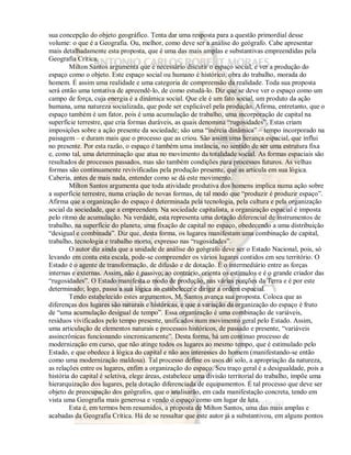 sua concepção do objeto geográfico. Tenta dar uma resposta para a questão primordial desse 
volume: o que é a Geografia. Ou, melhor, como deve ser a análise do geógrafo. Cabe apresentar 
mais detalhadamente esta proposta, que é uma das mais amplas e substantivas empreendidas pela 
Geografia Crítica. 
Milton Santos argumenta que é necessário discutir o espaço social, e ver a produção do 
espaço como o objeto. Este espaço social ou humano é histórico, obra do trabalho, morada do 
homem. É assim uma realidade e uma categoria de compreensão da realidade. Toda sua proposta 
será então uma tentativa de apreendê-lo, de como estudá-lo. Diz que se deve ver o espaço como um 
campo de força, cuja energia é a dinâmica social. Que ele é um fato social, um produto da ação 
humana, uma natureza socializada, que pode ser explicável pela produção. Afirma, entretanto, que o 
espaço também é um fator, pois é uma acumulação de trabalho, uma incorporação de capital na 
superfície terrestre, que cria formas duráveis, as quais denomina “rugosidades”. Estas criam 
imposições sobre a ação presente da sociedade; são uma “inércia dinâmica” – tempo incorporado na 
paisagem – e duram mais que o processo que as criou. São assim uma herança espacial, que influi 
no presente. Por esta razão, o espaço é também uma instância, no sentido de ser uma estrutura fixa 
e, como tal, uma determinação que atua no movimento da totalidade social. As formas espaciais são 
resultados de processos passados, mas são também condições para processos futuros. As velhas 
formas são continuamente revivificadas pela produção presente, que as articula em sua lógica. 
Caberia, antes de mais nada, entender como se dá este movimento. 
Milton Santos argumenta que toda atividade produtiva dos homens implica numa ação sobre 
a superfície terrestre, numa criação de novas formas, de tal modo que “produzir é produzir espaço”. 
Afirma que a organização do espaço é determinada pela tecnologia, pela cultura e pela organização 
social da sociedade, que a empreendem. Na sociedade capitalista, a organização espacial é imposta 
pelo ritmo de acumulação. Na verdade, esta representa uma dotação diferencial de instrumentos de 
trabalho, na superfície do planeta, uma fixação de capital no espaço, obedecendo a uma distribuição 
“desigual e combinada”. Diz que, desta forma, os lugares manifestam uma combinação de capital, 
trabalho, tecnologia e trabalho morto, expresso nas “rugosidades”. 
O autor diz ainda que a unidade de análise do geógrafo deve ser o Estado Nacional, pois, só 
levando em conta esta escala, pode-se compreender os vários lugares contidos em seu território. O 
Estado é o agente de transformação, de difusão e de dotação. É o intermediário entre as forças 
internas e externas. Assim, não é passivo; ao contrário, orienta os estímulos e é o grande criador das 
“rugosidades”. O Estado manifesta o modo de produção, nas várias porções da Terra e é por este 
determinado; logo, passa a sua lógica ao estabelecer e dirigir a ordem espacial. 
Tendo estabelecido estes argumentos, M. Santos avança sua proposta. Coloca que as 
diferenças dos lugares são naturais e históricas, e que a variação da organização do espaço é fruto 
de “uma acumulação desigual de tempo”. Essa organização é uma combinação de variáveis, 
resíduos vivificados pelo tempo presente, unificados num movimento geral pelo Estado. Assim, 
uma articulação de elementos naturais e processos históricos, de passado e presente, “variáveis 
assincrônicas funcionando sincronicamente”. Desta forma, há um contínuo processo de 
modernização em curso, que não atinge todos os lugares ao mesmo tempo, que é estimulado pelo 
Estado, e que obedece à lógica do capital e não aos interesses do homem (manifestando-se então 
como uma modernização maldosa). Tal processo define os usos do solo, a apropriação da natureza, 
as relações entre os lugares, enfim a organização do espaço. Seu traço geral é a desigualdade, pois a 
história do capital é seletiva, elege áreas, estabelece uma divisão territorial do trabalho, impõe uma 
hierarquização dos lugares, pela dotação diferenciada de equipamentos. É tal processo que deve ser 
objeto de preocupação dos geógrafos, que o analisarão, em cada manifestação concreta, tendo em 
vista uma Geografia mais generosa e vendo o espaço como um lugar de luta. 
Esta é, em termos bem resumidos, a proposta de Milton Santos, uma das mais amplas e 
acabadas da Geografia Crítica. Há de se ressaltar que este autor já a substantivou, em alguns pontos 
 