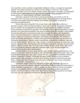 mais específicos, como na análise da organização interna das cidades, e seu papel na organização 
regional. Tais estudos encontram-se expostos em vários artigos e em livros, como O espaço 
dividido, As cidades do Terceiro Mundo, Pobreza urbana e Geografia e Sociedade. As formulações 
de Milton Santos representam uma das propostas da Geografia Crítica, exemplificando bem a 
postura política e o posicionamento social que a caracterizam. 
Entretanto, a proposta de M. Santos é uma das perspectivas, convivendo, no seio da 
Geografia Crítica, com outras, que lhe são diferenciadas e mesmo antagônicas em alguns pontos. 
Isto coloca uma questão central,a da dialética entre unidade e diversidade, no interior do 
pensamento geográfico crítico. 
Pode-se dizer que a Geografia Crítica é uma frente, onde obedecendo a objetivos e 
princípios comuns, convivem propostas díspares. Assim, não se trata de um conjunto monolítico, 
mas, ao contrário, de um agrupamento de perspectivas diferenciadas. A unidade da Geografia 
Crítica manifesta-se na postura de oposição a uma realidade social e espacial contraditória e injusta, 
fazendo-se do conhecimento geográfico uma arma de combate à situação existente. É uma unidade 
de propósitos dada pelo posicionamento social, pela concepção de ciência como momento da 
práxis, por uma aceitação plena e explícita do conteúdo político do discurso geográfico. Enfim, 
unitários objetivam-se através de fundamentos metodológicos diversificados. Daí, advém uma 
grande diversidade metodológica, no âmbito da Geografia Crítica. Esta apresenta um mosaico de 
orientações metodológicas, bastante variado: estruturalistas, existencialistas, analíticos, marxistas 
(em suas várias nuances), ecléticos etc. Aqui a unidade se esvanece, mantendo-se, como único traço 
comum, o discurso crítico. São buscados, para fundamentar as propostas efetuadas, autores bastante 
díspares: Adorno, Foucault, Mao Tse-Tung, Lefort, Godelier, Barthes, Lênin, Sartre, entre outros. 
Vê-se que a gama de orientações abarcada é realmente ampla. Assim, há uma unidade ética, 
substantivada numa diversidade epistemológica. 
Esta diversidade é em certo sentido benéfica, pois estimula o debate, gera polêmicas e faz 
avançar as colocações. Onde há discussão há vida, onde há debate aflora o pensamento crítico, onde 
há polêmica há espaço para o novo, para a criação. Por isso, a Geografia na atualidade estimula a 
reflexão; a queda das “verdades” fossilizadas age nesse sentido. Buscam-se novos caminhos, 
questionam-se velhas concepções, tentam-se novas fórmulas. Existe um enorme horizonte pela 
frente, na elaboração dessa Geografia nova, resta muito trabalho por fazer. Assim, a Geografia 
Crítica é um desafio, e uma promessa. 
Finalizando, pode-se dizer que o movimento de renovação, atualmente em curso na 
Geografia, com suas duas vertentes, reproduz, ao nível desse campo específico do conhecimento, o 
embate ideológico contemporâneo – reflexo, no plano da ciência, da luta de classes na sociedade 
capitalista. Os geógrafos críticos, em suas diferenciadas orientações, assumem a perspectiva 
popular, a da transformação da ordem social. Buscam uma Geografia mais generosa e um espaço 
mais justo, que seja organizado em função dos interesses dos homens. 
 