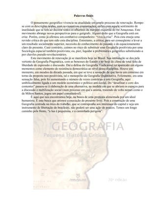 Palavras finais 
O pensamento geográfico vivencia na atualidade um amplo processo de renovação. Rompe-se 
com as descrições áridas, com as exaustivas enumerações, enfim com aquele sentimento de 
inutilidade que se tem ao decorar todos os afluentes da margem esquerda do rio Amazonas. Este 
movimento abrange novas perspectivas para o geógrafo. Alguns dirão que a Geografia está em 
crise. Porém, como já afirmou um combativo companheiro: “viva a crise”. Pois esta enseja uma 
revisão crítica do que tem sido esta disciplina. Entretanto, a crítica, para ser conseqüente a levar a 
um resultado socialmente superior, necessita do conhecimento do passado e do equacionamento 
claro do presente. Caso contrário, caímos no risco de substituir uma Geografia positivista por uma 
Sociologia espacial também positivista; ou, pior, liquidar a problemática geográfica substituindo-a 
por chavões pseudo-revolucionários. 
Este movimento de renovação já se manifesta hoje no Brasil. Sua introdução se deu pela 
vertente da Geografia Pragmática, com as benesses do Estado e no bojo do clima de total falta de 
liberdade de expressão e discussão. Daí a defesa da Geografia Tradicional ter aparecido em alguns 
momentos como elemento de resistência democrática ao nível dessa disciplina. Houve um 
momento, em meados da década passada, em que se teve a sensação de que havia um consenso em 
torno da proposta neo-positivista, tal o monopólio da Geografia Quantitativa. Felizmente, era uma 
sensação falsa, pois foi aumentando o número de vozes contrárias a esta Geografia, aqui 
umbilicalmente ligada a um modelo econômico e político anti-social. Do “desafinar o coro dos 
contentes” passou-se à elaboração de uma alternativa, na medida em que se abriam os espaços para 
a discussão e mobilização social (num processo em que a anistia, trazendo de volta nomes como o 
de Milton Santos, jogou um papel considerável). 
É aqui que nos encontramos hoje, na busca de uma proposta alimentada por um ideal 
humanista. É esta busca que animou a execução do presente livro. Pois a construção de uma 
Geografia centrada na ótica do trabalho, que se contraponha aos interesses do capital e seja um 
instrumento de libertação do brasileiro, não poderá ser uma ação de poucos. Temos um longo 
caminho pela frente, “a lua é pequenina, e a caminhada perigosa”. 
