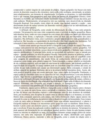 compreender o caráter singular de cada porção do planeta. Alguns geógrafos vão buscar esta meta 
através da descrição exaustiva dos elementos, outros pela visão ecológica, encontrando, no próprio 
inter-relacionamento, um elemento de singularização. Em ambas as propostas, é a individualidade 
local o que importa. Esta perspectiva teria suas raízes em autores da Antiguidade Clássica, como 
Heródoto ou Estrabão, que realizaram estudos mostrando os traços naturais e sociais das terras, por 
onde andaram. Modernamente, tal perspectiva tem sua expressão mais desenvolvida na chamada 
Geografia Regional. Esta propõe, como objeto de estudo, uma unidade espacial, a região – uma 
determinada porção do espaço terrestre (de dimensão variável), passível de ser individualizada, em 
função de um caráter próprio. 
A definição da Geografia, como estudo da diferenciação de áreas, é uma outra proposta 
existente. Tal perspectiva traz uma visão comparativa para o universo da analise geográfica. Busca 
individualizar áreas, tendo em vista compará-las com outras; daí a tônica nos dados que diferenciam 
cada uma. Desta forma, a explicação é buscada acima (se bem que por intermédio) dos casos 
singulares. Das definições vistas, esta é a primeira a propor uma perspectiva mais generalizadora e 
explicativa. São buscadas as regularidades da distribuição e das inter-relações dos fenômenos. Tal 
concepção é mais restritiva, em termos de abrangência, do pensamento geográfico. 
Existem ainda autores que buscam definir a Geografia como o estudo do espaço. Para estes, 
o espaço seria passível de uma abordagem específica, a qual qualificaria a análise geográfica. Tal 
concepção, na verdade minoritária e pouco desenvolvida pelos geógrafos, é bastante vaga e encerra 
aspectos problemáticos. O principal deles incide na necessidade de explicitar o que se entende por 
espaço – questão polêmica, ao nível da própria Filosofia. Sem querer penetrar na polêmica, podem-se 
apontar três possibilidades mais usuais no trato da questão: o espaço pode ser concebido como 
uma categoria do entendimento, isto é,toda forma de conhecimento efetivar-se-ia através de 
categorias, como tempo, grau, gênero, espaço etc. Nesta concepção, o espaço, além de ser destituído 
de sua existência empírica, seria um dado de toda forma de conhecimento, não podendo qualificar a 
especificidade da Geografia. O espaço também pode ser concebido como um atributo dos seres, no 
sentido de que nada existiria sem ocupar um determinado espaço. Nesta concepção, o estudo do 
atributo espacial de qualquer fenômeno dar-se-ia na própria análise sistemática deste. Assim, não 
seria possível propô-lo como um estudo particular, logo, como objeto da Geografia. Finalmente, o 
espaço pode ser concebido como um ser específico do real, com características e com uma dinâmica 
própria. Aqui haveria a possibilidade de pensá-lo como objeto da Geografia, porém, só depois de 
demonstrar a afirmação efetuada. Esta perspectiva da Geografia, como estudo do espaço, enfatiza a 
busca da lógica da distribuição e da localização dos fenômenos, a qual seria a essência da dimensão 
espacial. Entretanto, esta Geografia, que propõe a dedução, só conseguiu se efetivar à custa de 
artifícios estatísticos e da quantificação. É um campo atual da discussão geográfica. 
Finalmente, alguns autores definem a Geografia como o estudo das relações entre o homem 
e o meio, ou, posto de outra forma, entre a sociedade e a natureza. Assim, a especificidade estaria 
no fato de buscar essa disciplina explicar o relacionamento entre os dois domínios da realidade. 
Seria, por excelência, uma disciplina de contato entre as ciências naturais e as humanas, ou sociais. 
Dentro desta concepção aparecem, pelo menos, três visões distintas do objeto: alguns autores vão 
apreendê-lo como as influências da natureza sobre o desenvolvimento da humanidade. Estes tomam 
a ação do meio sobre os homens e as sociedades, como uma verdade inquestionável, e caberia à 
Geografia explicar as formas e os mecanismos pelos quais esta ação se manifesta. Desta forma, o 
homem é posto como um elemento passivo, cuja história é determinada pelas condições naturais, 
que o envolvem. O peso da explicação residiria totalmente no domínio da natureza. Tal perspectiva 
pode aparecer em formulações de um radicalismo gradual, porém o limite da ação humana sempre 
estaria no máximo na adaptação ao meio. Os fenômenos humanos seriam sempre efeitos de causas 
naturais; isto seria uma imposição da própria definição do objeto, identificado com aquelas 
influências. Outros autores, mantendo a idéia da Geografia, como o estudo da relação entre o 
 