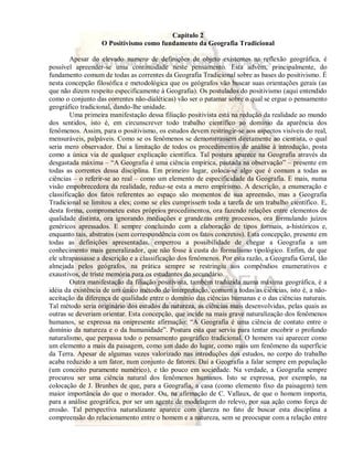 Capítulo 2 
O Positivismo como fundamento da Geografia Tradicional 
Apesar do elevado numero de definições de objeto existentes na reflexão geográfica, é 
possível apreender-se uma continuidade neste pensamento. Esta advém, principalmente, do 
fundamento comum de todas as correntes da Geografia Tradicional sobre as bases do positivismo. É 
nesta concepção filosófica e metodológica que os geógrafos vão buscar suas orientações gerais (as 
que não dizem respeito especificamente à Geografia). Os postulados do positivismo (aqui entendido 
como o conjunto das correntes não-dialéticas) vão ser o patamar sobre o qual se ergue o pensamento 
geográfico tradicional, dando-lhe unidade. 
Uma primeira manifestação dessa filiação positivista está na redução da realidade ao mundo 
dos sentidos, isto é, em circunscrever todo trabalho científico ao domínio da aparência dos 
fenômenos. Assim, para o positivismo, os estudos devem restringir-se aos aspectos visíveis do real, 
mensuráveis, palpáveis. Como se os fenômenos se demonstrassem diretamente ao cientista, o qual 
seria mero observador. Daí a limitação de todos os procedimentos de análise à introdução, posta 
como a única via de qualquer explicação científica. Tal postura aparece na Geografia através da 
desgastada máxima – “A Geografia é uma ciência empírica, pautada na observação” – presente em 
todas as correntes dessa disciplina. Em primeiro lugar, coloca-se algo que é comum a todas as 
ciências – o referir-se ao real – como um elemento de especificidade da Geografia. E mais, numa 
visão empobrecedora da realidade, reduz-se esta a mero empirismo. A descrição, a enumeração e 
classificação dos fatos referentes ao espaço são momentos de sua apreensão, mas a Geografia 
Tradicional se limitou a eles; como se eles cumprissem toda a tarefa de um trabalho científico. E, 
desta forma, comprometeu estes próprios procedimentos, ora fazendo relações entre elementos de 
qualidade distinta, ora ignorando mediações e grandezas entre processos, ora formulando juízos 
genéricos apressados. E sempre concluindo com a elaboração de tipos formais, a-históricos e, 
enquanto tais, abstratos (sem correspondência com os fatos concretos). Esta concepção, presente em 
todas as definições apresentadas, emperrou a possibilidade de chegar a Geografia a um 
conhecimento mais generalizador, que não fosse à custa do formalismo tipológico. Enfim, de que 
ele ultrapassasse a descrição e a classificação dos fenômenos. Por esta razão, a Geografia Geral, tão 
almejada pelos geógrafos, na prática sempre se restringiu aos compêndios enumerativos e 
exaustivos, de triste memória para os estudantes do secundário. 
Outra manifestação da filiação positivista, também traduzida numa máxima geográfica, é a 
idéia da existência de um único método de interpretação, comum a todas as ciências, isto é, a não-aceitação 
da diferença de qualidade entre o domínio das ciências humanas e o das ciências naturais. 
Tal método seria originário dos estudos da natureza, as ciências mais desenvolvidas, pelas quais as 
outras se deveriam orientar. Esta concepção, que incide na mais grave naturalização dos fenômenos 
humanos, se expressa na onipresente afirmação: “A Geografia é uma ciência de contato entre o 
domínio da natureza e o da humanidade”. Postura esta que serviu para tentar encobrir o profundo 
naturalismo, que perpassa todo o pensamento geográfico tradicional. O homem vai aparecer como 
um elemento a mais da paisagem, como um dado do lugar, como mais um fenômeno da superfície 
da Terra. Apesar de algumas vezes valorizado nas introduções dos estudos, no corpo do trabalho 
acaba reduzido a um fator, num conjunto de fatores. Daí a Geografia a falar sempre em população 
(um conceito puramente numérico), e tão pouco em sociedade. Na verdade, a Geografia sempre 
procurou ser uma ciência natural dos fenômenos humanos. Isto se expressa, por exemplo, na 
colocação de J. Brunhes de que, para a Geografia, a casa (como elemento fixo da paisagem) tem 
maior importância do que o morador. Ou, na afirmação de C. Vallaux, de que o homem importa, 
para a análise geográfica, por ser um agente de modelagem do relevo, por sua ação como força de 
erosão. Tal perspectiva naturalizante aparece com clareza no fato de buscar esta disciplina a 
compreensão do relacionamento entre o homem e a natureza, sem se preocupar com a relação entre 
 