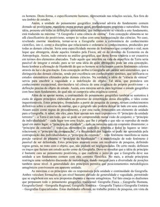 os homens. Desta forma, o especificamente humano, representado nas relações sociais, fica fora do 
seu âmbito de estudos. 
Assim, a unidade do pensamento geográfico tradicional adviria do fundamento comum 
domado ao positivismo, manifesto numa postura geral, profundamente empirista e naturalista. Outra 
idéia, presente em todas as definições apresentadas, que indiretamente se vincula a este fundamento, 
está traduzida na máxima: “A Geografia é uma ciência de síntese”. Esta concepção alimenta-se no 
afã classificatório do positivismo, sempre às voltas com uma hierarquização das ciências. No caso, 
revelando enorme imodéstia, tornar-se-ia a Geografia como a culminância do conhecimento 
cientifico, isto é, como a disciplina que relacionaria e ordenaria os conhecimentos, produzidos por 
todas as demais ciências. Seria uma especificidade mesmo de fenômenos que compõem o real, num 
leque que abrangeria, desde aqueles tratados pela Física, até os do domínio da Economia ou da 
Antropologia. Assim, tudo entraria na análise geográfica, que desta forma tenderia a ser exaustiva 
em termos dos elementos abarcados. Tudo aquilo que interfere na vida da superfície da Terra seria 
passível de integrar o estudo; para se ter uma idéia de quão abrangente pode ser esta concepção, 
basta lembrar a afirmação de Humboldt de que os homens se relacionam com os fenômenos celestes 
através da luz e da gravitação. Esta concepção atribui à Geografia um caráter anti-sistemático, que a 
distinguiria das demais ciências, sendo por excelência um conhecimento sintético, que unificaria os 
estudos sistemáticos efetuados pelas demais ciências. Na verdade, a idéia de “ciência de síntese” 
serviu para encobrir a vaguidade e a indefinição do objeto. Tal idéia, que postulava um 
conhecimento excepcional, desvinculava tal ciência de uma exigência do próprio positivismo – a 
definição precisa do objeto de estudo. Assim, esta máxima serviu para legitimar o estudo geográfico 
com base num fundamento, do qual não se cumpriria uma exigência central. 
Além de se apoiar nestas, a continuidade do pensamento geográfico também se sustentou à 
custa de alguns princípios elaborados no processo de constituição dessa disciplina, e tidos como 
inquestionáveis. Estes princípios, formulados a partir da pesquisa de campo, seriam conhecimentos 
definitivos sobre o universo da análise, que o geógrafo não poderia deixar de lado em seus estudos. 
Atuam assim como regras de procedimento, e por esta razão forneceram um elemento de unidade 
para a Geografia. A saber, são eles, para ficar apenas nos mais expressivos: O “princípio da unidade 
terrestre” – a Terra é um todo, que só pode ser compreendido numa visão de conjunto; o “princípio 
da individualidade” – cada lugar tem uma feição, que lhe é própria e que não se reproduz de modo 
igual em outro lugar; o “princípio da atividade” – tudo na natureza está em constante dinamismo; o 
“princípio da conexão” – todos os elementos da superfície terrestre e todos os lugares se inter-relacionam; 
o “princípio da comparação” – a diversidade dos lugares só pode ser apreendida pela 
contraposição das individualidades; o “princípio da extensão” – todo fenômeno manifesta-se numa 
porção variável do planeta; o “princípio da localização” – a manifestação de todo fenômeno é 
passível de ser delimitada. Estes princípios atuaram como um receituário de pesquisa, definindo 
regras gerais, no trato com o objeto, que, não podiam ser negligenciadas. De certo modo, definiam 
os traços que faziam um estudo aceito como de Geografia. Deve-se ressaltar que a idéia de princípio 
é bastante cara ao pensamento positivista, o que reafirma o juízo de que a Geografia deve sua 
unidade a um fundamento comum com esta corrente filosófica. No mais, a atitude principista 
restringiu uma verdadeira discussão de metodologia, dando margem para a diversidade de posições 
também nesse nível. A generalidade dos princípios permitia que posicionamentos metodológicos 
antagônicos convivessem em aparente unidade. 
As máximas e os princípios são os responsáveis pela unidade e continuidade da Geografia. 
Ambos veiculam formações de um nível bastante elevado de generalidade e vaguidade, permitindo 
que se englobem em seu seio propostas díspares e mesmo antagônicas. Tal fato enseja os dualismos 
que perpassam todo o pensamento geográfico tradicional: Geografia Física – Geografia Humana, 
Geografia Geral – Geografia Regional, Geografia Sintética – Geografia Tópica e Geografia Unitária 
– Geografias Especializadas. Estas dualidades afloram, no trabalho prático de pesquisa, em vista da 
 