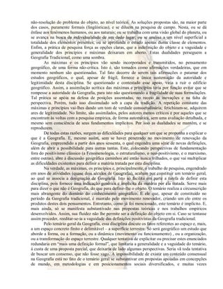 não-resolução do problema do objeto, ao nível teórico. As soluções propostas são, na maior parte 
dos casos, puramente formais (lingüísticas), e se diluem na pesquisa de campo. Nesta, ou se dá 
ênfase aos fenômenos humanos, ou aos naturais; ou se trabalha com uma visão global do planeta, ou 
se avança na busca da individualidade de um dado lugar; ou se analisa a um nível superficial a 
totalidade dos elementos presentes, ou se aprofunda o estudo apenas duma classe de elementos. 
Enfim, a prática de pesquisa força as opções claras, que a indefinição do objeto e a vaguidade e 
generalidade dos princípios e máximas deixaram em aberto. Estas dualidades perseguem a 
Geografia Tradicional, como uma sombra. 
As máximas e os princípios vão sendo incorporados e transmitidos, no pensamento 
geográfico, de uma forma não-crítica. Isto é, são tomados como afirmações verdadeiras, que em 
momento nenhum são questionadas. Tal fato decorre de serem tais afirmações o patamar dos 
estudos geográficos, o qual, apesar de frágil, fornece a única sustentação da autoridade e 
legitimidade desta disciplina. Se questionado e contestado esse apoio, viria a ruir o edifício 
geográfico. Assim, a assimilação acrítica das máximas e princípios teria por função evitar que se 
rompesse a autoridade da Geografia, para isto não questionando a fragilidade de suas formulações. 
Tal prática se apóia na defesa de posições assentadas, no receio às inovações e na falta de 
perspectiva. Porém, tudo isso dissimulado sob a capa da tradição. A repetição constante das 
máximas e princípios vai-lhes dando um tom de verdade consuetudinária; fetichizam-se, adquirem 
ares de legitimidade. No limite, são assimilados, pelos autores menos críticos e por aqueles que se 
encontram às voltas com a pesquisa empírica, de forma automática, sem uma avaliação detalhada, e 
mesmo sem consciência de seus fundamentos implícitos. Por isso as dualidades se mantêm, e se 
reproduzem. 
De todas estas razões, surgem as dificuldades para qualquer um que se proponha a explicar o 
que é a Geografia. E, mesmo assim, sem se haver penetrado no movimento de renovação da 
Geografia, empreendido a partir dos anos sessenta, o qual engendra uma série de novas definições, 
além de abrir a possibilidade para outras tantas. Este, colocando perspectivas de fundamentação 
fora do positivismo clássico (a Fenomenologia, o estruturalismo, o neo-positivismo, e o marxismo, 
entre outras), abre à discussão geográfica caminhos até então nunca trilhados, o que vai multiplicar 
as dificuldades existentes para definir a matéria tratada por esta disciplina. 
Na verdade, as máximas, os princípios e, principalmente, o trabalho de pesquisa, engendrado 
em anos de atividades (quase dois séculos de Geografia), acabam por constituir um temário geral, 
ao qual se associa a designação de Geografia. Isto só facilita em parte a tarefa de definir esta 
disciplina, pois fornece uma indicação genérica e implícita da matéria por ela tratada. Serve mais 
para dizer o que não é Geografia, do que para definir-lhe o objeto. O temário realiza a circunscrição 
mais abrangente do domínio do conhecimento geográfico. É ele que, apesar de constituído no 
período da Geografia tradicional, é mantido pelo movimento renovador, criando um elo entre os 
produtos destes dois pensamentos. Entretanto, como já foi mencionado, este temário é implícito. E, 
mais ainda, só se manifesta substantivado nas propostas teóricas e nos trabalhos empíricos 
desenvolvidos. Assim, sua fluidez não lhe permite ser a definição do objeto em si. Caso se tentasse 
assim proceder, reeditar-se-ia a vaguidade das definições positivistas da Geografia tradicional. 
Pelo temário geral da Geografia, essa disciplina discute os fatos referentes ao espaço e, mais, 
a um espaço concreto finito e delimitável – a superfície terrestre. Só será geográfico um estudo que 
aborde a forma, ou a formação, ou a dinâmica (movimento ou funcionamento) , ou a organização, 
ou a transformação do espaço terrestre. Qualquer tentativa de explicitar ou precisar estes enunciados 
redundaria em “mais uma definição formal”, que limitaria a generalidade e a vaguidade do temário, 
à custa de uma proposta parcial, que deixaria de lado algumas perspectivas. Seria vã toda tentativa 
de buscar um consenso, que não fosse vago. A impossibilidade de existir um conteúdo consensual 
na Geografia está no fato de o temário geral se substantivar em propostas apoiadas em concepções 
de mundo, em metodologias e em posicionamentos sociais diversificados, e muitas vezes 
 