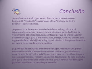 Conclusão
; Através deste trabalho, pudemos observar um pouco de como o
Ensino está “distribuído”, passando desde o 1º Ciclo até ao Ensino
Superior – Doutoramentos.

; Algumas, ou até mesmo a maioria das tabelas e dos gráficos aqui
representados, mostram um decréscimo elevado a partir da década de
90 ou mesmo até antes disso, isto aconteceu porque no Ensino Superior
o número de vagas para o mesmo era livre, ou seja, não havia um limite de
vagas estipulado pela lei (isto, até 1974), o individuo tinha apenas de realizar
um exame e este ser dado como positivo.

; A partir daí, foi estipulado um número de vagas, mas houve um grande
número de candidaturas que tiveram de ser rejeitadas, principalmente
entre os anos de 1977/78 e 1984/85, em que o valor das classificações para
acesso quase triplicou. Também o aumento das despesas de cada aluno, fez
com que o valor diminuísse drasticamente, pois as famílias não têm agora
grandes capacidades monetárias para estudar.
 