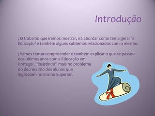 Introdução
; O trabalho que iremos mostrar, irá abordar como tema geral ‘a
Educação’ e também alguns subtemas relacionados com o mesmo.

; Vamos tentar compreender e também explicar o que se passou
nos últimos anos com a Educação em
Portugal, “insistindo” mais no problema
do decréscimo dos alunos que
ingressam no Ensino Superior.
 