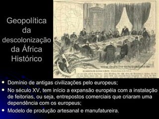 Geopolítica da  descolonização  da África Histórico Domínio de antigas civilizações pelo europeus; No século XV, tem início a expansão européia com a instalação de feitorias, ou seja, entrepostos comerciais que criaram uma dependência com os europeus; Modelo de produção artesanal e manufatureira. 
