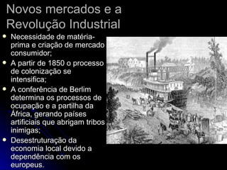 Novos mercados e a Revolução Industrial Necessidade de matéria-prima e criação de mercado consumidor; A partir de 1850 o processo de colonização se intensifica; A conferência de Berlim determina os processos de ocupação e a partilha da África, gerando países artificiais que abrigam tribos inimigas; Desestruturação da economia local devido a dependência com os europeus. 