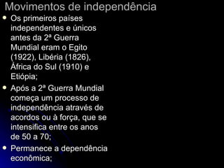 Movimentos de independência Os primeiros países independentes e únicos antes da 2ª Guerra Mundial eram o Egito (1922), Libéria (1826), África do Sul (1910) e Etiópia; Após a 2ª Guerra Mundial começa um processo de independência através de acordos ou à força, que se intensifica entre os anos de 50 a 70; Permanece a dependência econômica; 