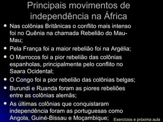 Principais movimentos de independência na África Nas colônias Britânicas o conflito mais intenso foi no Quênia na chamada Rebelião do Mau-Mau; Pela França foi a maior rebelião foi na Argélia; O Marrocos foi a pior rebelião das colônias espanholas, principalmente pelo conflito no Saara Ocidental; O Congo foi a pior rebelião das colônias belgas; Burundi e Ruanda foram as piores rebeliões entre as colônias alemãs; As últimas colônias que conquistaram independência foram as portuguesas como Angola, Guiné-Bissau e Moçambique; Exercícios e próxima aula 