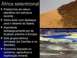 África setentrional Predomínio de relevo planáltico em estrutura recente; Clima árido com destaque para o deserto do Saara; Importante estrategicamente por se localizar próximo a Europa; Dois grupos étnicos principais (os Camitas e os Semitas); Economia baseada no comércio, agricultura e exploração mineral. 