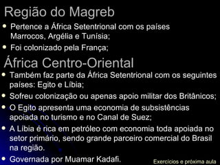 Região do Magreb Pertence a África Setentrional com os países Marrocos, Argélia e Tunísia; Foi colonizado pela França; África Centro-Oriental Também faz parte da África Setentrional com os seguintes países: Egito e Líbia; Sofreu colonização ou apenas apoio militar dos Britânicos; O Egito apresenta uma economia de subsistências apoiada no turismo e no Canal de Suez; A Líbia é rica em petróleo com economia toda apoiada no setor primário, sendo grande parceiro comercial do Brasil na região. Governada por Muamar Kadafi. Exercícios e próxima aula 