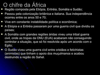 O chifre da África Região composta pela Etiópia, Eritréia, Somália e Sudão; Passou pela colonização britânica e italiana. Sua independência ocorreu entre os anos 50 e 70; Vive em constante instabilidade política e econômica; A Etiópia e a Eritréia passaram por uma guerra civil que dividiu os países; A Somália com grandes regiões áridas viveu uma tribal guerra civil, onde as tropas da ONU (EUA) acabaram não conseguindo controlar a situação, que só foi resolvida após um acordo com o Egito; O Sudão viveu uma guerra civil entre cristãos e fetichistas (animistas) que tinham o apoio dos muçulmanos e acabou destruindo a região do Sahel. 