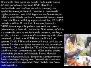 Continente mais pobre do mundo, onde estão quase 2/3 dos portadores do vírus HIV do planeta, a continuidade dos conflitos armados, o avanço de epidemias e o agravamento da miséria, levam esta região quase ao caos total. Algumas nações alcançam relativa estabilidade política e desenvolvimento como é o caso da África do Sul, que possui sozinha, 1/5 do PIB de toda a África. O principal bloco econômico é o SADC, formado por 14 países, que se firma como o pólo mais promissor do continente. O atraso econômico e a ausência de uma sociedade de consumo em larga escala, colocam o mercado africano em segundo plano no mundo globalizado. O PIB total da África é de apenas 1% do PIB mundial e o continente participa de apenas 2% das transações comerciais que acontecem no mundo. Cerca de 260 dos 783 milhões de habitantes da África vivem com menos de 1 dólar ao dia, abaixo do nível de pobreza definido pelo Banco Mundial. Características principais:  São países subdesenvolvidos; Predomínio de população jovem; Dependência econômica; Grande crescimento vegetativo; Baixo nível de vida; Baixo poder aquisitivo.   