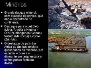 Minérios Grande riqueza mineral, com exceção do carvão, que não é encontrado no continente; Destaque para o petróleo (Líbia, Argélia e Nigéria = OPEP), manganês (Gabão), fosfato (Marrocos) e cobre (Zâmbia); O destaque de país é a África do Sul que explora quase todos os minérios, em especial o ouro e o diamante em larga escala e como grande fonte de divisa. 