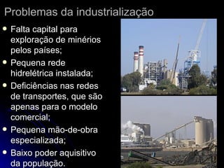 Problemas da industrialização Falta capital para exploração de minérios pelos países; Pequena rede hidrelétrica instalada; Deficiências nas redes de transportes, que são apenas para o modelo comercial; Pequena mão-de-obra especializada; Baixo poder aquisitivo da população. 