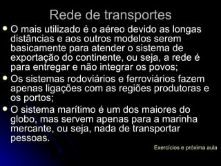 O mais utilizado é o aéreo devido as longas distâncias e aos outros modelos serem basicamente para atender o sistema de exportação do continente, ou seja, a rede é para entregar e não integrar os povos; Os sistemas rodoviários e ferroviários fazem apenas ligações com as regiões produtoras e os portos; O sistema marítimo é um dos maiores do globo, mas servem apenas para a marinha mercante, ou seja, nada de transportar pessoas. Rede de transportes Exercícios e próxima aula 