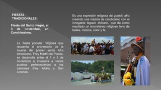 FIESTAS
TRADICIONALES:
Fiesta del Santo Negro, el
3 de noviembre, en
Canchimalero.
La fiesta popular religiosa que
recuerda el aniversario de la
muerte del primer santo Afro
Americano, Fray Martín de Porres,
se desarrolla entre el 1 y 3 de
noviembre e involucra a varios
pueblos pertenecientes a los
cantones Eloy Alfaro y San
Lorenzo.
Es una expresión religiosa del pueblo afro
creando una mezcla de catolicismo con el
innegable legado africano, que da como
resultado un sincretismo religioso lleno de
bailes, música, color y fe.
 
