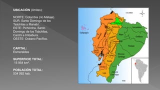 UBICACIÓN (límites):
NORTE: Colombia (río Mataje).
SUR: Santo Domingo de los
Tsáchilas y Manabí.
ESTE: Pichincha, Santo
Domingo de los Tsáchilas,
Carchi e Imbabura.
OESTE: Océano Pacífico.
CAPITAL:
Esmeraldas
SUPERFICIE TOTAL:
15 954 km².
POBLACIÓN TOTAL:
534 092 hab.
 