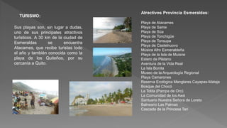 TURISMO:
Sus playas son, sin lugar a dudas,
uno de sus principales atractivos
turìsticos. A 30 km de la ciudad de
Esmeraldas se encuentra
Atacames, que recibe turistas todo
el año y también conocida como la
playa de los Quiteños, por su
cercanía a Quito.
Atractivos Provincia Esmeraldas:
Playa de Atacames
Playa de Same
Playa de Súa
Playa de Tonchigüe
Playa de Tonsupa
Playa de Castelnuovo
Música Afro Esmeraldeña
Playa de la Isla de Muisne
Estero de Plátano
Aventura de la Vida Real
La Isla Bonita
Museo de la Arqueología Regional
Playa Camarones
Reserva Ecológica Manglares Cayapas-Mataje
Bosque del Chocó
La Tolita (Pampa de Oro)
La Comunidad de los Awá
Santuario Nuestra Señora de Loreto
Balneario Las Palmas
Cascada de la Princesa Tari
 