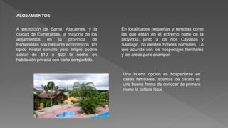 ALOJAMIENTOS:
A excepción de Same, Atacames, y la
ciudad de Esmeraldas, la mayoría de los
alojamientos en la provincia de
Esmeraldas son bastante económicos. Un
típico hostal sencillo pero limpio podría
costar de $10 a $20 la noche en
habitación privada con baño compartido.
En localidades pequeñas y remotas como
las que están en el extremo norte de la
provincia, junto a los ríos Cayapas y
Santiago, no existen hoteles normales. Lo
que abunda son los hospedajes familiares
y las áreas para acampar.
Una buena opción es hospedarse en
casas familiares, además de barato es
una buena forma de conocer de primera
mano la cultura local.
 