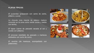 PLATOS TÍPICOS:
El pusandao (preparado con carne de cerdo,
plátano y yuca).
La chucula (una mezcla de plátano maduro
conocido en la zona como verde cocido y batido
con leche).
El tapao (carne de pescado secada al sol y
cocida con plátano).
El encocao (estofado de pescado o mariscos
adobados con zumo de coco).
El ceviche (de mariscos, acompañado con
patacones).
 