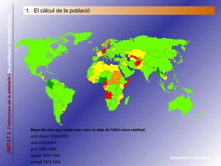 UNITAT 3.   l’estructura de la població i  les   polítiques demogràfiques Geografia 2n batxillerat El càlcul de la població Mapa del món que mostra per color la data de l'últim cens realitzat:  verd obscur 2005-2006;  verd 2000-2004; groc 1995-1999;  taronja 1990-1994;  vermell 1970-1989 