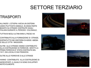 SETTORE TERZIARIO
TRASPORTI
ALL'INIZIO L'ETIOPIA AVEVA UN SISTEMA
VARIO PIUTTOSTO DEBOLE, IN GRAN PARTE
BASATO SU STRADE COSTRUITE DAGLI
ITALIANI DURANTE IL PERIODO COLONIALE;
TUTTAVIA NEGLI ULTIMI ANNI IL PAESE HA
CONTRIBUITO ALLA FORMAZIONE DI STRADE,
SOPRATUTTO NEI DINTORNI DI ADDIS ABEBA
E DELLE CITTA' MAGGIORI.
OLTRE ALLE STRADE HANNO CONTRIBUITO
ALLA COSTRUZIONE DI FERROVIE, INFATTI LA
PRIMA FERROVIA E' STATA COSTRUITA NEL
1917, DAI LOCALI E DAI FRANCESI.
OLTRE ALLE FERROVIE E ALLE STRADE
HANNO CONTRIBUITO ALLA COSTRUZIONE DI
AEREOPORTI, IL QUALE SI SONO SVILUPPATI
NOTEVOLMENTE.
 