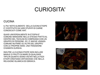 CURIOSITA'
CUCINA
IL PIU' NOTO ALIMENTO DELLA CUCINA ETIOPE
E' COSTITUITO DA VARI STUFATI DI CARNE
CONOSCIUTI COME WAT.
QUASI UNIVERSALMENTE IN ETIOPIA E'
COMUNE MANGIARE NELLO STESSO PIATTO AL
CENTRO DEL TAVOLINI IN COMPAGNIA CON UN
GRUPPO DI PERSONE, ED E' ANCHE USANZA
COMUNE NUTRIRE GLI ALTRI DEL GRUPPO
CON LE PROPRIE MANI, UNA TRADIZIONE
CHIAMATA GURSHA.
INOLTRE LA CUCINA ETIOPE NON INCLUDE
MAIALE O FRUTTI DI MARE DI QUALSIASI
TIPO,IN QUANTO SIONO VIETATI NELLA FEDI
ETIOPI CRISTIANO ORTODOSSE CHE NELLA
RELIGIONE ISLAMICA ED EBRAICA.
 