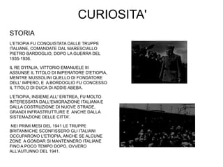 CURIOSITA'
STORIA
L'ETIOPIA FU CONQUISTATA DALLE TRUPPE
ITALIANE, COMANDATE DAL MARESCIALLO
PIETRO BARDOGLIO, DOPO LA GUERRA DEL
1935-1936.
IL RE D'ITALIA, VITTORIO EMANUELE III
ASSUNSE IL TITOLO DI IMPERATORE D'ETIOPIA,
MENTRE MUSSOLINI QUELLO DI FONDATORE
DELL' IMPERO, E A BORDOGLIO FU CONCESSO
IL TITOLO DI DUCA DI ADDIS ABEBA.
L'ETIOPIA, INSIEME ALL' ERITREA, FU MOLTO
INTERESSATA DALL'EMIGRAZIONE ITALIANA E
DALLA COSTRUZIONE DI NUOVE STRADE,
GRANDI INFRASTRUTTURE E ANCHE DALLA
SISTEMAZIONE DELLE CITTA'.
NEI PRIMI MESI DEL 1941 LE TRUPPE
BRITANNICHE SCONFISSERO GLI ITALIANI
OCCUPARONO L'ETIOPIA, ANCHE SE ALCUNE
ZONE A GONDAR SI MANTENNERO ITALIANE
FINO A POCO TEMPO DOPO, OVVERO
ALL'AUTUNNO DEL 1941.
 