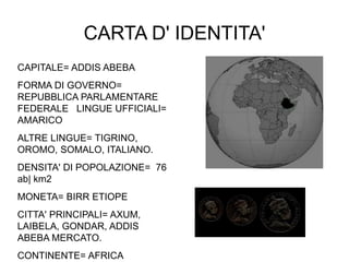 CARTA D' IDENTITA'
CAPITALE= ADDIS ABEBA
FORMA DI GOVERNO=
REPUBBLICA PARLAMENTARE
FEDERALE LINGUE UFFICIALI=
AMARICO
ALTRE LINGUE= TIGRINO,
OROMO, SOMALO, ITALIANO.
DENSITA' DI POPOLAZIONE= 76
ab| km2
MONETA= BIRR ETIOPE
CITTA' PRINCIPALI= AXUM,
LAIBELA, GONDAR, ADDIS
ABEBA MERCATO.
CONTINENTE= AFRICA
 