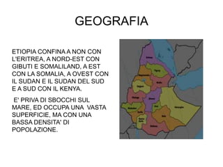 GEOGRAFIA
ETIOPIA CONFINA A NON CON
L'ERITREA, A NORD-EST CON
GIBUTI E SOMALILAND, A EST
CON LA SOMALIA, A OVEST CON
IL SUDAN E IL SUDAN DEL SUD
E A SUD CON IL KENYA.
E' PRIVA DI SBOCCHI SUL
MARE, ED OCCUPA UNA VASTA
SUPERFICIE, MA CON UNA
BASSA DENSITA' DI
POPOLAZIONE.
 