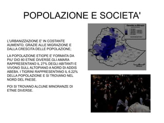 POPOLAZIONE E SOCIETA'
L'URBANIZZAZIONE E' IN COSTANTE
AUMENTO, GRAZIE ALLE MIGRAZIONE E
DALLA CRESCITA DELLE POPOLAZIONE;
LA POPOLAZIONE ETIOPE E' FORMATA DA
PIU' DIO 80 ETNIE DIVERSE.GLI AMARA
RAPPRESENTANO IL 27% DEGLI ABITANTI E
VIVONO SULL ALTOPIANO A NORD DI ADDIS
ABEBA. I TIGRINI RAPPRESENTANO IL 6.22%
DELLA POPOLAZIONE E SI TROVANO NEL
NORD DEL PAESE.
POI SI TROVANO ALCUNE MINORANZE DI
ETNIE DIVERSE.
 